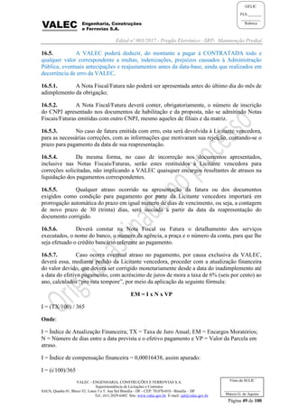 Edital nº 003/2017 - Pregão Eletrônico –SRP- Manutenção Predial
VALEC - ENGENHARIA, CONSTRUÇÕES E FERROVIAS S.A.
Superintendência de Licitações e Contratos
SAUS, Quadra 01, Bloco 'G', Lotes 3 e 5. Asa Sul Brasília - DF - CEP: 70.070-010 - Brasília – DF
Tel.: (61) 2029-6482 Site: www.valec.gov.br E-mail: cpl@valec.gov.br
Página 49 de 100
Visto da SULIC
___________________
Márcio G. de Aquino
GELIC
FLS._______
__________
Rubrica
16.5. A VALEC poderá deduzir, do montante a pagar à CONTRATADA todo e
qualquer valor correspondente a multas, indenizações, prejuízos causados à Administração
Pública, eventuais antecipações e reajustamentos antes da data-base, ainda que realizados em
decorrência de erro da VALEC.
16.5.1. A Nota Fiscal/Fatura não poderá ser apresentada antes do último dia do mês de
adimplemento da obrigação;
16.5.2. A Nota Fiscal/Fatura deverá conter, obrigatoriamente, o número de inscrição
do CNPJ apresentado nos documentos de habilitação e da proposta, não se admitindo Notas
Fiscais/Faturas emitidas com outro CNPJ, mesmo aqueles de filiais e da matriz.
16.5.3. No caso de fatura emitida com erro, esta será devolvida à Licitante vencedora,
para as necessárias correções, com as informações que motivaram sua rejeição, contando-se o
prazo para pagamento da data de sua reapresentação.
16.5.4. Da mesma forma, no caso de incorreção nos documentos apresentados,
inclusive nas Notas Fiscais/Faturas, serão estes restituídos à Licitante vencedora para
correções solicitadas, não implicando a VALEC quaisquer encargos resultantes de atrasos na
liquidação dos pagamentos correspondentes.
16.5.5. Qualquer atraso ocorrido na apresentação da fatura ou dos documentos
exigidos como condição para pagamento por parte da Licitante vencedora importará em
prorrogação automática do prazo em igual número de dias de vencimento, ou seja, a contagem
de novo prazo de 30 (trinta) dias, será iniciada a partir da data da reapresentação do
documento corrigido.
16.5.6. Deverá constar na Nota Fiscal ou Fatura o detalhamento dos serviços
executados, o nome do banco, o número da agência, a praça e o número da conta, para que lhe
seja efetuado o crédito bancário referente ao pagamento.
16.5.7. Caso ocorra eventual atraso no pagamento, por causa exclusiva da VALEC,
deverá essa, mediante pedido da Licitante vencedora, proceder com a atualização financeira
do valor devido, que deverá ser corrigido monetariamente desde a data do inadimplemento até
a data do efetivo pagamento, com acréscimo de juros de mora a taxa de 6% (seis por cento) ao
ano, calculados “pro rata tempore”, por meio da aplicação da seguinte fórmula:
EM = I x N x VP
I = (TX/100) / 365
Onde:
I = Índice de Atualização Financeira; TX = Taxa de Juro Anual; EM = Encargos Moratórios;
N = Número de dias entre a data prevista e o efetivo pagamento e VP = Valor da Parcela em
atraso.
I = Índice de compensação financeira = 0,00016438, assim apurado:
I = (i/100)/365
 