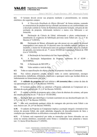 Edital nº 003/2017 - Pregão Eletrônico –SRP- Manutenção Predial
VALEC - ENGENHARIA, CONSTRUÇÕES E FERROVIAS S.A.
Superintendência de Licitações e Contratos
SAUS, Quadra 01, Bloco 'G', Lotes 3 e 5. Asa Sul Brasília - DF - CEP: 70.070-010 - Brasília – DF
Tel.: (61) 2029-6482 Site: www.valec.gov.br E-mail: cpl@valec.gov.br
Página 5 de 100
Visto da SULIC
___________________
Márcio G. de Aquino
GELIC
FLS._______
__________
Rubrica
6.2. O licitante deverá enviar sua proposta mediante o preenchimento, no sistema
eletrônico, dos seguintes campos:
I. A “Descrição Detalhada do Objeto Ofertado” de forma mínima, contendo
as características do produto/serviço ofertado encontram-se em conformidade com
a descrição contida no Termo de Referência da presente licitação, sob pena de não
aceitação da proposta, informando inclusive a marca e/ou fabricante a ser
fornecida;
II. Declaração de Ciência de Edital, informando o pleno conhecimento e
atendimento às exigências de habilitação previstas neste Edital (art. 21, § 2º do
Decreto nº 5.450/05);
III. Declaração de Menor, afirmando que não possui em seu quadro de pessoal
empregado(s) com menos de 18 (dezoito) anos em trabalho noturno, perigoso ou
insalubre, e menor de 16 (dezesseis) anos em qualquer trabalho, salvo na condição
de aprendiz, nos termos do art. 7º, inciso XXXIII da Constituição Federal de 1988
(Lei nº 9.854/99);
IV. A Declaração de Inexistência de Fato Superveniente;
V. A Declaração Independente de Proposta, conforme IN nº 02/09 –
SLTI/MPOG;
VI. A Declaração de ME/EPP; e
VII. Valor unitário e total do Item.
6.3. Todas as especificações do objeto contidas na proposta vinculam a Contratada.
6.4. Nos valores propostos estarão inclusos todos os custos operacionais, encargos
previdenciários, trabalhistas, tributários, comerciais e quaisquer outros que incidam direta ou
indiretamente no fornecimento dos bens.
6.5. A validade da proposta não será inferior a 60 (sessenta) dias a contar da data de
sua apresentação (art. 27, § 4º do Decreto 5450/05).
6.6. O Licitante poderá retirar ou substituir a Proposta cadastrada no Comprasnet até a
abertura da sessão pública (art. 21, § 4º do Decreto 5450/05).
6.7. É vedada a retirada da proposta após a data e hora da abertura do certame, sob pena
das sanções previstas no art. 7º da Lei nº 10.520/2002.
6.8. Qualquer dado que identifique o Licitante acarretará em sua desclassificação (art. 22,
§ 2º c/c art. 24, § 5º do Decreto 5450/05).
6.9. Não será considerada qualquer oferta de vantagem não prevista neste Edital e em
seus Anexos (art. 24, § 8º do Decreto 5450/05).
6.10. O cadastro da Proposta no Comprasnet implica a aceitação integral e irretratável dos
termos do presente Edital, não sendo admitidas alegações de desconhecimento de fatos e
condições que impossibilitem ou dificultem a execução do objeto licitado.
6.11. O licitante será responsável por todas as transações que forem efetuadas em seu
nome no sistema eletrônico, assumindo como firmes e verdadeiras suas propostas e lances
(art. 13, Inciso III do Decreto nº 5.450/05).
 