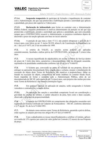Edital nº 003/2017 - Pregão Eletrônico –SRP- Manutenção Predial
VALEC - ENGENHARIA, CONSTRUÇÕES E FERROVIAS S.A.
Superintendência de Licitações e Contratos
SAUS, Quadra 01, Bloco 'G', Lotes 3 e 5. Asa Sul Brasília - DF - CEP: 70.070-010 - Brasília – DF
Tel.: (61) 2029-6482 Site: www.valec.gov.br E-mail: cpl@valec.gov.br
Página 51 de 100
Visto da SULIC
___________________
Márcio G. de Aquino
GELIC
FLS._______
__________
Rubrica
17.1.4. Suspensão temporária de participar de licitação e impedimento de contratar
com a Administração, até que seja promovida a reabilitação perante a autoridade que aplicou
a penalidade, por prazo não superior a 2 (dois) anos.
17.1.5. Declaração de inidoneidade para licitar ou contratar com a Administração
Pública Federal, enquanto perdurarem os motivos determinantes da punição ou até que seja
promovida a reabilitação, perante a autoridade que aplicou a penalidade, que será concedida
sempre que a CONTRATADA ressarcir a Administração, os prejuízos resultantes depois de
decorrido o prazo da sanção aplicada com base no inciso anterior.
17.1.6. A punição de que trata o item 17.1.5, não poderá ultrapassar o período de 5
(cinco) anos, com fulcro no art. 5, inciso XLVII, alínea b, da Constituição da República e no
art. 1 da Lei nº 9.873, de 23 de novembro de 1999.
17.2. A critério da VALEC, as sanções acima poderão ser aplicadas
cumulativamente, facultada a defesa prévia da CONTRATADA, no prazo de 5 (cinco) dias
úteis.
17.3. A recusa injustificada da adjudicatária em assinar a Ordem de Serviço dentro
do prazo de 3 (três) dias úteis, caracteriza o descumprimento total da obrigação assumida,
sujeitando-a às penalidades estabelecidas conforme Art. 81 da Lei n° 8.666/93.
17.4. A licitante que, convocada no prazo de validade da sua proposta, deixar de
entregar ou apresentar documentação falsa exigida para o certame, ensejar o retardamento da
execução do objeto deste Termo de Referência, não mantiver a proposta/lance, falhar ou
fraudar na execução do objeto, comportar-se de modo inidôneo ou cometer fraude fiscal,
ficará impedida de licitar e contratar com a Administração Pública, além de ser
descredenciada do SICAF, pelo prazo de até 5 (cinco) anos, sem prejuízo das multas previstas
neste Termo de Referência e das demais cominações legais.
17.5. Em qualquer hipótese de aplicação de sanções, serão assegurados à licitante
vencedora o contraditório e a ampla defesa.
17.5.1. Na aplicação das sanções a autoridade competente levará em consideração a
gravidade da conduta do infrator, o caráter educativo da pena, bem como o dano causado,
observado o princípio da proporcionalidade.
17.6. A atuação da CONTRATADA no cumprimento das obrigações assumidas será
registrada no Sistema Unificado de Cadastro de Fornecedores – SICAF, conforme determina
o § 2º, do art. 36, da Lei nº 8.666/1993.
17.7. Os demais casos omissos neste Termo de Referência, garantida a prévia defesa,
estão sujeitos às sanções previstas nos artigos 86 e 87 da Lei 8.666/93.
17.8. Caso a adjudicatária se recuse injustificadamente a celebrar o Contrato, aplicar-
se-á multa de 15% (quinze por cento) do valor global do Contrato (12 meses) da sua Proposta
de preço.
 