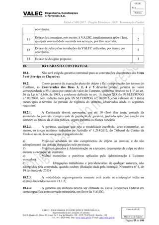 Edital nº 003/2017 - Pregão Eletrônico –SRP- Manutenção Predial
VALEC - ENGENHARIA, CONSTRUÇÕES E FERROVIAS S.A.
Superintendência de Licitações e Contratos
SAUS, Quadra 01, Bloco 'G', Lotes 3 e 5. Asa Sul Brasília - DF - CEP: 70.070-010 - Brasília – DF
Tel.: (61) 2029-6482 Site: www.valec.gov.br E-mail: cpl@valec.gov.br
Página 53 de 100
Visto da SULIC
___________________
Márcio G. de Aquino
GELIC
FLS._______
__________
Rubrica
ocorrência;
11
Deixar de comunicar, por escrito, à VALEC, imediatamente após o fato,
qualquer anormalidade ocorrida nos serviços, por fato ocorrido;
2
12
Deixar de zelar pelas instalações da VALEC utilizadas, por item e por
ocorrência;
2
13 Deixar de designar preposto; 3
18. DA GARANTIA CONTRATUAL
18.1. Não será exigida garantia contratual para as contratações decorrentes dos Itens
3 e 6 (Serviço de Chaveiro).
18.2. Como garantia da execução plena do objeto e fiel cumprimento dos termos do
Contrato, as Contratadas dos Itens 1, 2, 4 e 5 deverão prestar garantia no valor
correspondente a 5% (cinco por cento) do valor do Contrato, conforme previsto no § 1º do art.
56 da Lei n.º 8.666, de 1993, e conforme definido no art. 19, inciso XIX da IN SLTI/MPOG
n.º 02/2008, com redação dada pela IN SLTI/MPOG n.º 06/2013, com validade de 3 (três)
meses após o término do período de vigência do contrato, observados ainda os seguintes
requisitos:
18.2.1. A Contratada deverá apresentar, em até 10 (dez) dias úteis, contado da
assinatura do contrato, comprovante de prestação de garantia, podendo optar por caução em
dinheiro ou títulos da dívida pública, seguro garantia ou fiança bancária.
18.2.2. A garantia, qualquer que seja a modalidade escolhida, deve contemplar, ao
menos, os riscos mínimos indicados no Acórdão nº 1.214/2013, do Tribunal de Contas da
União e assim, deve assegurar o pagamento de:
a) Prejuízos advindos do não cumprimento do objeto do contrato e do não
adimplemento das demais obrigações nele previstas;
b) Prejuízos causados à Administração ou a terceiro, decorrentes de culpa ou dolo
durante a execução do contrato;
c) Multas moratórias e punitivas aplicadas pela Administração à Licitante
vencedora.
d) Obrigações trabalhistas e previdenciárias de qualquer natureza, não
adimplidas pela contratada, quando couber; (Redação dada pela Instrução Normativa nº 4, de
19 de março de 2015)
18.2.3. A modalidade seguro-garantia somente será aceita se contemplar todos os
eventos indicados no item 18.1.2;
18.2.4. A garantia em dinheiro deverá ser efetuada na Caixa Econômica Federal em
conta específica com correção monetária, em favor da VALEC;
 