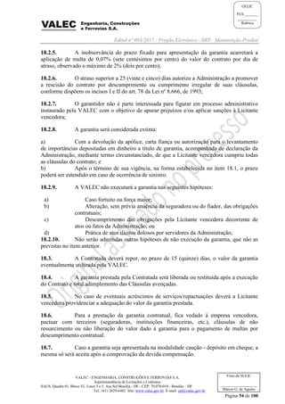 Edital nº 003/2017 - Pregão Eletrônico –SRP- Manutenção Predial
VALEC - ENGENHARIA, CONSTRUÇÕES E FERROVIAS S.A.
Superintendência de Licitações e Contratos
SAUS, Quadra 01, Bloco 'G', Lotes 3 e 5. Asa Sul Brasília - DF - CEP: 70.070-010 - Brasília – DF
Tel.: (61) 2029-6482 Site: www.valec.gov.br E-mail: cpl@valec.gov.br
Página 54 de 100
Visto da SULIC
___________________
Márcio G. de Aquino
GELIC
FLS._______
__________
Rubrica
18.2.5. A inobservância do prazo fixado para apresentação da garantia acarretará a
aplicação de multa de 0,07% (sete centésimos por cento) do valor do contrato por dia de
atraso, observado o máximo de 2% (dois por cento);
18.2.6. O atraso superior a 25 (vinte e cinco) dias autoriza a Administração a promover
a rescisão do contrato por descumprimento ou cumprimento irregular de suas cláusulas,
conforme dispõem os incisos I e II do art. 78 da Lei nº 8.666, de 1993;
18.2.7. O garantidor não é parte interessada para figurar em processo administrativo
instaurado pela VALEC com o objetivo de apurar prejuízos e/ou aplicar sanções à Licitante
vencedora;
18.2.8. A garantia será considerada extinta:
a) Com a devolução da apólice, carta fiança ou autorização para o levantamento
de importâncias depositadas em dinheiro a título de garantia, acompanhada de declaração da
Administração, mediante termo circunstanciado, de que a Licitante vencedora cumpriu todas
as cláusulas do contrato; e
b) Após o término de sua vigência, na forma estabelecida no item 18.1, o prazo
poderá ser estendido em caso de ocorrência de sinistro.
18.2.9. A VALEC não executará a garantia nas seguintes hipóteses:
a) Caso fortuito ou força maior;
b) Alteração, sem prévia anuência da seguradora ou do fiador, das obrigações
contratuais;
c) Descumprimento das obrigações pela Licitante vencedora decorrente de
atos ou fatos da Administração; ou
d) Prática de atos ilícitos dolosos por servidores da Administração;
18.2.10. Não serão admitidas outras hipóteses de não execução da garantia, que não as
previstas no item anterior.
18.3. A Contratada deverá repor, no prazo de 15 (quinze) dias, o valor da garantia
eventualmente utilizada pela VALEC.
18.4. A garantia prestada pela Contratada será liberada ou restituída após a execução
do Contrato e total adimplemento das Cláusulas avençadas.
18.5. No caso de eventuais acréscimos de serviços/repactuações deverá a Licitante
vencedora providenciar a adequação do valor da garantia prestada.
18.6. Para a prestação da garantia contratual, fica vedado à empresa vencedora,
pactuar com terceiros (seguradoras, instituições financeiras, etc.), cláusulas de não
ressarcimento ou não liberação do valor dado à garantia para o pagamento de multas por
descumprimento contratual.
18.7. Caso a garantia seja apresentada na modalidade caução - depósito em cheque, a
mesma só será aceita após a comprovação da devida compensação.
 