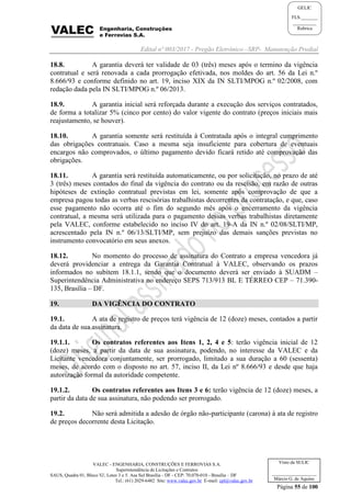 Edital nº 003/2017 - Pregão Eletrônico –SRP- Manutenção Predial
VALEC - ENGENHARIA, CONSTRUÇÕES E FERROVIAS S.A.
Superintendência de Licitações e Contratos
SAUS, Quadra 01, Bloco 'G', Lotes 3 e 5. Asa Sul Brasília - DF - CEP: 70.070-010 - Brasília – DF
Tel.: (61) 2029-6482 Site: www.valec.gov.br E-mail: cpl@valec.gov.br
Página 55 de 100
Visto da SULIC
___________________
Márcio G. de Aquino
GELIC
FLS._______
__________
Rubrica
18.8. A garantia deverá ter validade de 03 (três) meses após o termino da vigência
contratual e será renovada a cada prorrogação efetivada, nos moldes do art. 56 da Lei n.º
8.666/93 e conforme definido no art. 19, inciso XIX da IN SLTI/MPOG n.º 02/2008, com
redação dada pela IN SLTI/MPOG n.º 06/2013.
18.9. A garantia inicial será reforçada durante a execução dos serviços contratados,
de forma a totalizar 5% (cinco por cento) do valor vigente do contrato (preços iniciais mais
reajustamento, se houver).
18.10. A garantia somente será restituída à Contratada após o integral cumprimento
das obrigações contratuais. Caso a mesma seja insuficiente para cobertura de eventuais
encargos não comprovados, o último pagamento devido ficará retido até comprovação das
obrigações.
18.11. A garantia será restituída automaticamente, ou por solicitação, no prazo de até
3 (três) meses contados do final da vigência do contrato ou da rescisão, em razão de outras
hipóteses de extinção contratual previstas em lei, somente após comprovação de que a
empresa pagou todas as verbas rescisórias trabalhistas decorrentes da contratação, e que, caso
esse pagamento não ocorra até o fim do segundo mês após o encerramento da vigência
contratual, a mesma será utilizada para o pagamento dessas verbas trabalhistas diretamente
pela VALEC, conforme estabelecido no inciso IV do art. 19-A da IN n.º 02/08/SLTI/MP,
acrescentado pela IN n.º 06/13/SLTI/MP, sem prejuízo das demais sanções previstas no
instrumento convocatório em seus anexos.
18.12. No momento do processo de assinatura do Contrato a empresa vencedora já
deverá providenciar a entrega da Garantia Contratual à VALEC, observando os prazos
informados no subitem 18.1.1, sendo que o documento deverá ser enviado à SUADM –
Superintendência Administrativa no endereço SEPS 713/913 BL E TÉRREO CEP – 71.390-
135, Brasília – DF.
19. DA VIGÊNCIA DO CONTRATO
19.1. A ata de registro de preços terá vigência de 12 (doze) meses, contados a partir
da data de sua assinatura.
19.1.1. Os contratos referentes aos Itens 1, 2, 4 e 5: terão vigência inicial de 12
(doze) meses, a partir da data de sua assinatura, podendo, no interesse da VALEC e da
Licitante vencedora conjuntamente, ser prorrogado, limitado a sua duração a 60 (sessenta)
meses, de acordo com o disposto no art. 57, inciso II, da Lei nº 8.666/93 e desde que haja
autorização formal da autoridade competente.
19.1.2. Os contratos referentes aos Itens 3 e 6: terão vigência de 12 (doze) meses, a
partir da data de sua assinatura, não podendo ser prorrogado.
19.2. Não será admitida a adesão de órgão não-participante (carona) à ata de registro
de preços decorrente desta Licitação.
 