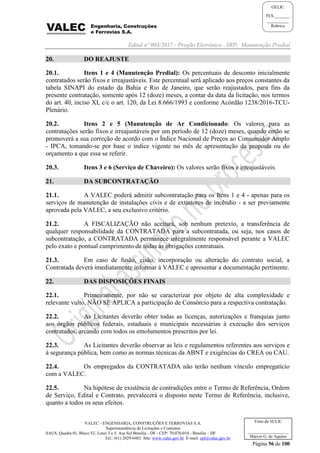 Edital nº 003/2017 - Pregão Eletrônico –SRP- Manutenção Predial
VALEC - ENGENHARIA, CONSTRUÇÕES E FERROVIAS S.A.
Superintendência de Licitações e Contratos
SAUS, Quadra 01, Bloco 'G', Lotes 3 e 5. Asa Sul Brasília - DF - CEP: 70.070-010 - Brasília – DF
Tel.: (61) 2029-6482 Site: www.valec.gov.br E-mail: cpl@valec.gov.br
Página 56 de 100
Visto da SULIC
___________________
Márcio G. de Aquino
GELIC
FLS._______
__________
Rubrica
20. DO REAJUSTE
20.1. Itens 1 e 4 (Manutenção Predial): Os percentuais de desconto inicialmente
contratados serão fixos e irreajustáveis. Este percentual será aplicado aos preços constantes da
tabela SINAPI do estado da Bahia e Rio de Janeiro, que serão reajustados, para fins da
presente contratação, somente após 12 (doze) meses, a contar da data da licitação, nos termos
do art. 40, inciso XI, c/c o art. 120, da Lei 8.666/1993 e conforme Acórdão 1238/2016-TCU-
Plenário.
20.2. Itens 2 e 5 (Manutenção de Ar Condicionado: Os valores para as
contratações serão fixos e irreajustáveis por um período de 12 (doze) meses, quando então se
promoverá a sua correção de acordo com o Índice Nacional de Preços ao Consumidor Amplo
- IPCA, tomando-se por base o índice vigente no mês de apresentação da proposta ou do
orçamento a que essa se referir.
20.3. Itens 3 e 6 (Serviço de Chaveiro): Os valores serão fixos e irreajustáveis.
21. DA SUBCONTRATAÇÃO
21.1. A VALEC poderá admitir subcontratação para os Itens 1 e 4 - apenas para os
serviços de manutenção de instalações civis e de extintores de incêndio - a ser previamente
aprovada pela VALEC, a seu exclusivo critério.
21.2. A FISCALIZAÇÃO não aceitará, sob nenhum pretexto, a transferência de
qualquer responsabilidade da CONTRATADA para a subcontratada, ou seja, nos casos de
subcontratação, a CONTRATADA permanece integralmente responsável perante a VALEC
pelo exato e pontual cumprimento de todas as obrigações contratuais.
21.3. Em caso de fusão, cisão, incorporação ou alteração do contrato social, a
Contratada deverá imediatamente informar à VALEC e apresentar a documentação pertinente.
22. DAS DISPOSIÇÕES FINAIS
22.1. Primeiramente, por não se caracterizar por objeto de alta complexidade e
relevante vulto, NÃO SE APLICA a participação de Consórcio para a respectiva contratação.
22.2. As Licitantes deverão obter todas as licenças, autorizações e franquias junto
aos órgãos públicos federais, estaduais e municipais necessárias à execução dos serviços
contratados, arcando com todos os emolumentos prescritos por lei.
22.3. As Licitantes deverão observar as leis e regulamentos referentes aos serviços e
à segurança pública, bem como as normas técnicas da ABNT e exigências do CREA ou CAU.
22.4. Os empregados da CONTRATADA não terão nenhum vínculo empregatício
com a VALEC.
22.5. Na hipótese de existência de contradições entre o Termo de Referência, Ordem
de Serviço, Edital e Contrato, prevalecerá o disposto neste Termo de Referência, inclusive,
quanto a todos os seus efeitos.
 