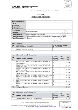 Edital nº 003/2017 - Pregão Eletrônico –SRP- Manutenção Predial
VALEC - ENGENHARIA, CONSTRUÇÕES E FERROVIAS S.A.
Superintendência de Licitações e Contratos
SAUS, Quadra 01, Bloco 'G', Lotes 3 e 5. Asa Sul Brasília - DF - CEP: 70.070-010 - Brasília – DF
Tel.: (61) 2029-6482 Site: www.valec.gov.br E-mail: cpl@valec.gov.br
Página 57 de 100
Visto da SULIC
___________________
Márcio G. de Aquino
GELIC
FLS._______
__________
Rubrica
ANEXO II
MODELO DE PROPOSTA
Nome da Empresa
CNPJ
Assinatura
Responsável
Data da Proposta
Validade da
Proposta
60 (sessenta) dias
Prazo Execução Com a assinatura do Contrato
Prazo Pagamento 30 (trinta) Dias Após Apresentação da Fatura e Aceite VALEC
Prazo Contratação 12 meses
Item 1 - Ilhéus (BA)
ITE
M
SERVIÇO (com descrição)
% de Desconto sobre a
Tabela SINAPI
1 MANUTENÇÃO PREDIAL
Preço Referencial - Item 2 - Ilhéus (BA)
ITE
M
SERVIÇO (com descrição)
Quant.
Estimad
a Anual
Valor
Unitári
o
Valor
Total
2
MANUTENÇÃO PREVENTIVA E CORRETIVA SPLIT
9.000 btu/s 220V
24 R$ 0,00
MANUTENÇÃO PREVENTIVA E CORRETIVA SPLIT
12.000 btu/s 220V
8 R$ 0,00
MANUTENÇÃO PREVENTIVA E CORRETIVA SPLIT
18.000 btu/s 220V
12 R$ 0,00
MANUTENÇÃO PREVENTIVA E CORRETIVA SPLIT
24.000 btu/s 220V
4 R$ 0,00
LIMPEZA DE FILTRO DE AR EM SPLIT 9.000 btu/s 220V 48 R$ 0,00
LIMPEZA DE FILTRO DE AR EM SPLIT 12.000 btu/s
220V
16 R$ 0,00
LIMPEZA DE FILTRO DE AR EM SPLIT 18.000 btu/s
220V
24 R$ 0,00
LIMPEZA DE FILTRO DE AR EM SPLIT 24.000 btu/s
220V
8 R$ 0,00
Valor Total para 12 meses R$ 0,00
Preço Referencial - Item 3 - Ilhéus (BA)
ITE
M
SERVIÇO (com descrição)
Quant.
Estimad
a Anual
Valor
Unitári
o
Valor
Total
3 ABERTURA DE PORTAS E DE MÓVEIS 8 R$ 0,00
 
