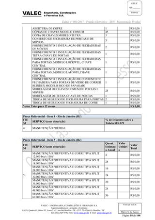 Edital nº 003/2017 - Pregão Eletrônico –SRP- Manutenção Predial
VALEC - ENGENHARIA, CONSTRUÇÕES E FERROVIAS S.A.
Superintendência de Licitações e Contratos
SAUS, Quadra 01, Bloco 'G', Lotes 3 e 5. Asa Sul Brasília - DF - CEP: 70.070-010 - Brasília – DF
Tel.: (61) 2029-6482 Site: www.valec.gov.br E-mail: cpl@valec.gov.br
Página 58 de 100
Visto da SULIC
___________________
Márcio G. de Aquino
GELIC
FLS._______
__________
Rubrica
ABERTURA DE COFRE 1 R$ 0,00
CÓPIAS DE CHAVES MODELO COMUM 45 R$ 0,00
CÓPIA DE CHAVES MODELO TETRA 3 R$ 0,00
CONSERTO DE FECHADURA DE PORTAS E DE
MÓVEIS
3 R$ 0,00
FORNECIMENTO E INSTALAÇÃO DE FECHADURAS
DE MÓVEIS
2 R$ 0,00
FORNECIMENTO E INSTALAÇÃO DE FECHADURAS
TETRA-CHAVE DE PORTAS
1 R$ 0,00
FORNECIMENTO E INSTALAÇÃO DE FECHADURAS
PARA PORTAS, MODELO LOCKWEL, CHAVE
CENTRAL
1 R$ 0,00
FORNECIMENTO E INSTALAÇÃO DE FECHADURAS
PARA PORTAS, MODELO LAFONTE,CHAVE
CENTRAL
1 R$ 0,00
FORNECIMENTO E INSTALAÇÃO DE CONJUNTO DE
FECHADURA PARA PORTAS DE VIDRO DE CORRER
BLINDEX MODELO BICO DE PAPAGAIO
1 R$ 0,00
MODELAGEM DE CHAVES COMUM DE PORTAS E
MÓVEIS
25 R$ 0,00
MODELAGEM DE TETRA-CHAVE DE PORTAS 1 R$ 0,00
TROCA DE SEGREDO DE FECHADURA PARA PORTAS 2 R$ 0,00
TROCA DE SEGREDO DE FECHADURA DE COFRE 1 R$ 0,00
Valor Total para 12 meses R$ 0,00
Preço Referencial - Item 4 - Rio de Janeiro (RJ)
ITE
M
SERVIÇO (com descrição)
% de Desconto sobre a
Tabela SINAPI
4 MANUTENÇÃO PREDIAL
Preço Referencial - Item 5 - Rio de Janeiro (RJ)
ITE
M
SERVIÇO (com descrição)
Quant.
Estimad
a Anual
Valor
Unitári
o
Valor
Total
5
MANUTENÇÃO PREVENTIVA E CORRETIVA SPLIT
12.000 btu/s 110V
4 R$ 0,00
MANUTENÇÃO PREVENTIVA E CORRETIVA SPLIT
18.000 btu/s 110V
28 R$ 0,00
MANUTENÇÃO PREVENTIVA E CORRETIVA SPLIT
24.000 btu/s 110V
16 R$ 0,00
MANUTENÇÃO PREVENTIVA E CORRETIVA SPLIT
30.000 btu/s 110V
24 R$ 0,00
MANUTENÇÃO PREVENTIVA E CORRETIVA SPLIT
36.000 btu/s 110V
20 R$ 0,00
MANUTENÇÃO PREVENTIVA E CORRETIVA SPLIT
48.000 btu/s 110V
24 R$ 0,00
MANUTENÇÃO PREVENTIVA E CORRETIVA SPLIT
60.000 btu/s 110V
36 R$ 0,00
 