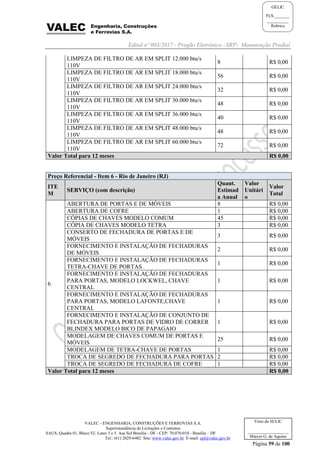Edital nº 003/2017 - Pregão Eletrônico –SRP- Manutenção Predial
VALEC - ENGENHARIA, CONSTRUÇÕES E FERROVIAS S.A.
Superintendência de Licitações e Contratos
SAUS, Quadra 01, Bloco 'G', Lotes 3 e 5. Asa Sul Brasília - DF - CEP: 70.070-010 - Brasília – DF
Tel.: (61) 2029-6482 Site: www.valec.gov.br E-mail: cpl@valec.gov.br
Página 59 de 100
Visto da SULIC
___________________
Márcio G. de Aquino
GELIC
FLS._______
__________
Rubrica
LIMPEZA DE FILTRO DE AR EM SPLIT 12.000 btu/s
110V
8 R$ 0,00
LIMPEZA DE FILTRO DE AR EM SPLIT 18.000 btu/s
110V
56 R$ 0,00
LIMPEZA DE FILTRO DE AR EM SPLIT 24.000 btu/s
110V
32 R$ 0,00
LIMPEZA DE FILTRO DE AR EM SPLIT 30.000 btu/s
110V
48 R$ 0,00
LIMPEZA DE FILTRO DE AR EM SPLIT 36.000 btu/s
110V
40 R$ 0,00
LIMPEZA DE FILTRO DE AR EM SPLIT 48.000 btu/s
110V
48 R$ 0,00
LIMPEZA DE FILTRO DE AR EM SPLIT 60.000 btu/s
110V
72 R$ 0,00
Valor Total para 12 meses R$ 0,00
Preço Referencial - Item 6 - Rio de Janeiro (RJ)
ITE
M
SERVIÇO (com descrição)
Quant.
Estimad
a Anual
Valor
Unitári
o
Valor
Total
6
ABERTURA DE PORTAS E DE MÓVEIS 8 R$ 0,00
ABERTURA DE COFRE 1 R$ 0,00
CÓPIAS DE CHAVES MODELO COMUM 45 R$ 0,00
CÓPIA DE CHAVES MODELO TETRA 3 R$ 0,00
CONSERTO DE FECHADURA DE PORTAS E DE
MÓVEIS
3 R$ 0,00
FORNECIMENTO E INSTALAÇÃO DE FECHADURAS
DE MÓVEIS
2 R$ 0,00
FORNECIMENTO E INSTALAÇÃO DE FECHADURAS
TETRA-CHAVE DE PORTAS
1 R$ 0,00
FORNECIMENTO E INSTALAÇÃO DE FECHADURAS
PARA PORTAS, MODELO LOCKWEL, CHAVE
CENTRAL
1 R$ 0,00
FORNECIMENTO E INSTALAÇÃO DE FECHADURAS
PARA PORTAS, MODELO LAFONTE,CHAVE
CENTRAL
1 R$ 0,00
FORNECIMENTO E INSTALAÇÃO DE CONJUNTO DE
FECHADURA PARA PORTAS DE VIDRO DE CORRER
BLINDEX MODELO BICO DE PAPAGAIO
1 R$ 0,00
MODELAGEM DE CHAVES COMUM DE PORTAS E
MÓVEIS
25 R$ 0,00
MODELAGEM DE TETRA-CHAVE DE PORTAS 1 R$ 0,00
TROCA DE SEGREDO DE FECHADURA PARA PORTAS 2 R$ 0,00
TROCA DE SEGREDO DE FECHADURA DE COFRE 1 R$ 0,00
Valor Total para 12 meses R$ 0,00
 
