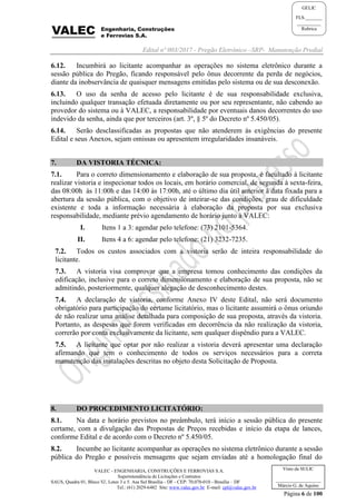 Edital nº 003/2017 - Pregão Eletrônico –SRP- Manutenção Predial
VALEC - ENGENHARIA, CONSTRUÇÕES E FERROVIAS S.A.
Superintendência de Licitações e Contratos
SAUS, Quadra 01, Bloco 'G', Lotes 3 e 5. Asa Sul Brasília - DF - CEP: 70.070-010 - Brasília – DF
Tel.: (61) 2029-6482 Site: www.valec.gov.br E-mail: cpl@valec.gov.br
Página 6 de 100
Visto da SULIC
___________________
Márcio G. de Aquino
GELIC
FLS._______
__________
Rubrica
6.12. Incumbirá ao licitante acompanhar as operações no sistema eletrônico durante a
sessão pública do Pregão, ficando responsável pelo ônus decorrente da perda de negócios,
diante da inobservância de quaisquer mensagens emitidas pelo sistema ou de sua desconexão.
6.13. O uso da senha de acesso pelo licitante é de sua responsabilidade exclusiva,
incluindo qualquer transação efetuada diretamente ou por seu representante, não cabendo ao
provedor do sistema ou à VALEC, a responsabilidade por eventuais danos decorrentes do uso
indevido da senha, ainda que por terceiros (art. 3º, § 5º do Decreto nº 5.450/05).
6.14. Serão desclassificadas as propostas que não atenderem às exigências do presente
Edital e seus Anexos, sejam omissas ou apresentem irregularidades insanáveis.
7. DA VISTORIA TÉCNICA:
7.1. Para o correto dimensionamento e elaboração de sua proposta, é facultado à licitante
realizar vistoria e inspecionar todos os locais, em horário comercial, de segunda à sexta-feira,
das 08:00h às 11:00h e das 14:00 às 17:00h, até o último dia útil anterior à data fixada para a
abertura da sessão pública, com o objetivo de inteirar-se das condições, grau de dificuldade
existente e toda a informação necessária à elaboração da proposta por sua exclusiva
responsabilidade, mediante prévio agendamento de horário junto à VALEC:
I. Itens 1 a 3: agendar pelo telefone: (73) 2101-5364.
II. Itens 4 a 6: agendar pelo telefone: (21) 3232-7235.
7.2. Todos os custos associados com a vistoria serão de inteira responsabilidade do
licitante.
7.3. A vistoria visa comprovar que a empresa tomou conhecimento das condições da
edificação, inclusive para o correto dimensionamento e elaboração de sua proposta, não se
admitindo, posteriormente, qualquer alegação de desconhecimento destes.
7.4. A declaração de vistoria, conforme Anexo IV deste Edital, não será documento
obrigatório para participação do certame licitatório, mas o licitante assumirá o ônus oriundo
de não realizar uma análise detalhada para composição de sua proposta, através da vistoria.
Portanto, as despesas que forem verificadas em decorrência da não realização da vistoria,
correrão por conta exclusivamente da licitante, sem qualquer dispêndio para a VALEC.
7.5. A licitante que optar por não realizar a vistoria deverá apresentar uma declaração
afirmando que tem o conhecimento de todos os serviços necessários para a correta
manutenção das instalações descritas no objeto desta Solicitação de Proposta.
8. DO PROCEDIMENTO LICITATÓRIO:
8.1. Na data e horário previstos no preâmbulo, terá início a sessão pública do presente
certame, com a divulgação das Propostas de Preços recebidas e início da etapa de lances,
conforme Edital e de acordo com o Decreto nº 5.450/05.
8.2. Incumbe ao licitante acompanhar as operações no sistema eletrônico durante a sessão
pública do Pregão e possíveis mensagens que sejam enviadas até a homologação final do
 