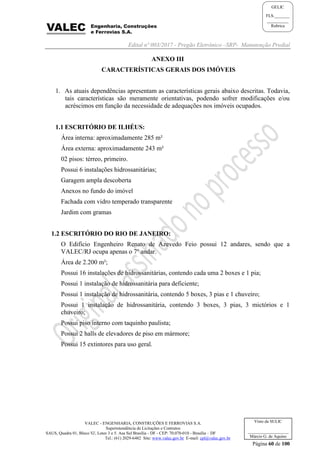 Edital nº 003/2017 - Pregão Eletrônico –SRP- Manutenção Predial
VALEC - ENGENHARIA, CONSTRUÇÕES E FERROVIAS S.A.
Superintendência de Licitações e Contratos
SAUS, Quadra 01, Bloco 'G', Lotes 3 e 5. Asa Sul Brasília - DF - CEP: 70.070-010 - Brasília – DF
Tel.: (61) 2029-6482 Site: www.valec.gov.br E-mail: cpl@valec.gov.br
Página 60 de 100
Visto da SULIC
___________________
Márcio G. de Aquino
GELIC
FLS._______
__________
Rubrica
ANEXO III
CARACTERÍSTICAS GERAIS DOS IMÓVEIS
1. As atuais dependências apresentam as características gerais abaixo descritas. Todavia,
tais características são meramente orientativas, podendo sofrer modificações e/ou
acréscimos em função da necessidade de adequações nos imóveis ocupados.
1.1 ESCRITÓRIO DE ILHÉUS:
Área interna: aproximadamente 285 m²
Área externa: aproximadamente 243 m²
02 pisos: térreo, primeiro.
Possui 6 instalações hidrossanitárias;
Garagem ampla descoberta
Anexos no fundo do imóvel
Fachada com vidro temperado transparente
Jardim com gramas
1.2 ESCRITÓRIO DO RIO DE JANEIRO:
O Edifício Engenheiro Renato de Azevedo Feio possui 12 andares, sendo que a
VALEC/RJ ocupa apenas o 7º andar.
Área de 2.200 m²;
Possui 16 instalações de hidrossanitárias, contendo cada uma 2 boxes e 1 pia;
Possui 1 instalação de hidrossanitária para deficiente;
Possui 1 instalação de hidrossanitária, contendo 5 boxes, 3 pias e 1 chuveiro;
Possui 1 instalação de hidrossanitária, contendo 3 boxes, 3 pias, 3 mictórios e 1
chuveiro;
Possui piso interno com taquinho paulista;
Possui 2 halls de elevadores de piso em mármore;
Possui 15 extintores para uso geral.
 