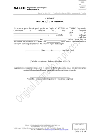 Edital nº 003/2017 - Pregão Eletrônico –SRP- Manutenção Predial
VALEC - ENGENHARIA, CONSTRUÇÕES E FERROVIAS S.A.
Superintendência de Licitações e Contratos
SAUS, Quadra 01, Bloco 'G', Lotes 3 e 5. Asa Sul Brasília - DF - CEP: 70.070-010 - Brasília – DF
Tel.: (61) 2029-6482 Site: www.valec.gov.br E-mail: cpl@valec.gov.br
Página 61 de 100
Visto da SULIC
___________________
Márcio G. de Aquino
GELIC
FLS._______
__________
Rubrica
ANEXO IV
DECLARAÇÃO DE VISTORIA
Declaramos, para fins de participação no Pregão n° XX/2016, da VALEC Engenharia,
Construções e Ferrovias S.A., que a empresa
______________________________________________, CNPJ n°
____________________________________, instalada no endereço
_________________________________________________________________, telefone
__________________________, fax _______________________, visitou, nesta data as
instalações do escritório da VALEC em ______________, onde tomou conhecimento das
condições técnicas para execução dos serviços objeto da licitação.
.............................., (dia) .......... de ................. (mês) de 2016.
_____________________________________
(Carimbo e Assinatura do Responsável da VALEC)
Declaramos nossa concordância com os termos da declaração acima dando-nos por satisfeitos
com as informações obtidas e capacitados a elaborar nossa proposta.
_________________________________________
(Carimbo e assinatura do Responsável Técnico da Empresa)
 