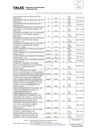 Edital nº 003/2017 - Pregão Eletrônico –SRP- Manutenção Predial
VALEC - ENGENHARIA, CONSTRUÇÕES E FERROVIAS S.A.
Superintendência de Licitações e Contratos
SAUS, Quadra 01, Bloco 'G', Lotes 3 e 5. Asa Sul Brasília - DF - CEP: 70.070-010 - Brasília – DF
Tel.: (61) 2029-6482 Site: www.valec.gov.br E-mail: cpl@valec.gov.br
Página 67 de 100
Visto da SULIC
___________________
Márcio G. de Aquino
GELIC
FLS._______
__________
Rubrica
ELETRODUTO DE PVC ROSCÁVEL DE 1,
SEM LUVA m 2685 6
R$
3,36
R$ 20,16
ELETRODUTO DE PVC ROSCÁVEL DE 1 1/4,
SEM LUVA m 2684 6
R$
4,48
R$ 26,88
ELETRODUTO DE PVC ROSCÁVEL DE 2",
SEM LUVA M m 2681 6
R$
8,05
R$ 48,30
ELETRODUTO FERRO GALV OU ZINCADO
ELETROLIT LEVE PAREDE 0,90MM - 3/4"
NBR 13057 m 21128 12
R$
9,29
R$ 111,48
ELETRODUTO FERRO GALV OU ZINCADO
ELETROLIT LEVE PAREDE 0,90MM - 1"
NBR 13057 m 21136 12
R$
10,92
R$ 131,04
ELETRODUTO FERRO GALV OU ZINCADO
ELETROLIT SEMI-PESADO PAREDE
1,20MM - 1.1/4" m 21135 18
R$
16,33
R$ 293,94
ELETRODUTO FERRO GALV OU ZINCADO
ELETROLIT SEMI-PESADO PAREDE
1,20MM - 2" NBR m 21134 24
R$
28,97
R$ 695,28
CURVA FERRO GALVANIZADO 45G ROSCA
FEMEA REF. 3/4" unidade 1820 2
R$
15,96
R$ 31,92
CURVA FERRO GALVANIZADO 45G ROSCA
FEMEA REF. 1" unidade 1776 2
R$
23,19
R$ 46,38
CURVA FERRO GALVANIZADO 45G ROSCA
FEMEA REF. 1 1/4" unidade 1819 2
R$
36,34
R$ 72,68
CURVA FERRO GALVANIZADO 45G ROSCA
FEMEA REF. 2" unidade 1818 4
R$
70,24
R$ 280,96
TUBO, PVC, SOLDÁVEL, DN 32MM,
INSTALADO EM RAMAL OU SUB-RAMAL
DE ÁGUA - FORNECIMENTO E
INSTALAÇÃO . m 89357 36
R$
24,42
R$ 879,12
TE, PVC, SOLDÁVEL, DN 32MM,
INSTALADO EM RAMAL OU SUB-RAMAL
DE ÁGUA FORNECIMENTO E INSTALAÇÃO unidade 89398 20
R$
13,89
R$ 277,80
CURVA 90 GRAUS, PVC, SOLDÁVEL, DN
32MM, INSTALADO EM PRUMADA DE
ÁGUA FORNECIMENTO E INSTALAÇÃO unidade 89494 20
R$
9,29
R$ 185,80
JOELHO 90 GRAUS, PVC, SOLDÁVEL, DN
32MM, INSTALADO EM RAMAL OU SUB-
RAMAL DE ÁGUA FORNECIMENTO E
INSTALAÇÃO unidade 89367 20
R$
9,92
R$ 198,40
JOELHO 45 GRAUS, PVC, SOLDÁVEL, DN
32MM, INSTALADO EM RAMAL DE
DISTRIBUIÇÃO DE ÁGUA -
FORNECIMENTO E INSTALAÇÃO unidade 89414 20
R$
8,54
R$ 170,80
LUVA SOLDÁVEL E COM ROSCA, PVC,
SOLDÁVEL, DN 32MM X 1 , INSTALADO
EM RAMAL DE DISTRIBUIÇÃO DE ÁGUA
FORNECIMENTO E INSTALAÇÃO unidade 89434 8
R$
7,06
R$ 56,48
TORNEIRA CROMADA DE MESA, 1/2" OU
3/4", PARA LAVATÓRIO, PADRÃO
POPULAR - FORNECIMENTO E
INSTALAÇÃO unidade 86906 5
R$
38,36
R$ 191,80
TORNEIRA CROMADA 1/2" OU 3/4" PARA
TANQUE, PADRÃO POPULAR -
FORNECIMENTO E INSTALAÇÃO unidade 86913 1
R$
15,55
R$ 15,55
TORNEIRA CROMADA LONGA, DE
PAREDE, 1/2 OU 3/4, PARA PIA DE unidade 86912 2
R$
32,88
R$ 65,76
 