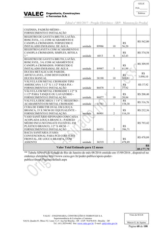 Edital nº 003/2017 - Pregão Eletrônico –SRP- Manutenção Predial
VALEC - ENGENHARIA, CONSTRUÇÕES E FERROVIAS S.A.
Superintendência de Licitações e Contratos
SAUS, Quadra 01, Bloco 'G', Lotes 3 e 5. Asa Sul Brasília - DF - CEP: 70.070-010 - Brasília – DF
Tel.: (61) 2029-6482 Site: www.valec.gov.br E-mail: cpl@valec.gov.br
Página 68 de 100
Visto da SULIC
___________________
Márcio G. de Aquino
GELIC
FLS._______
__________
Rubrica
COZINHA, PADRÃO MÉDIO -
FORNECIMENTO E INSTALAÇÃO
REGISTRO DE GAVETA BRUTO, LATÃO,
ROSCÁVEL, 1/2, COM ACABAMENTO E
CANOPLA CROMADOS. FORNECIDO E
INSTALADO EM RAMAL DE ÁGUA. unidade 89986 10
R$
56,20
R$ 562,00
REGISTRO GAVETA COM ACABAMENTO E
CANOPLA CROMADOS, SIMPLES, BITOLA
1 " unidade 6013 6
R$
62,43
R$ 374,58
REGISTRO DE GAVETA BRUTO, LATÃO,
ROSCÁVEL, 3/4, COM ACABAMENTO E
CANOPLA CROMADOS. FORNECIDO E
INSTALADO EM RAMAL DE ÁGUA unidade 89987 5
R$
61,99
R$ 309,95
DUCHA METALICA DE PAREDE,
ARTICULAVEL, COM DESVIADOR E
DUCHA MANUAL unidade 38190 10
R$
309,81
R$
3.098,10
VÁLVULA EM METAL CROMADO TIPO
AMERICANA 3.1/2" X 1.1/2" PARA PIA -
FORNECIMENTO E INSTALAÇÃO unidade 86878 1
R$
37,92
R$ 37,92
VÁLVULA EM METAL CROMADO 1.1/2" X
1.1/2" PARA TANQUE OU LAVATÓRIO -
FORNECIMENTO E INSTALAÇÃO unidade 86877 10
R$
20,84
R$ 208,40
VALVULA DESCARGA 1 1/4" C/ REGISTRO -
ACABAMENTO EM METAL CROMADO unidade 11781 2
R$
158,38
R$ 316,76
CUBA DE EMBUTIR OVAL EM LOUÇA
BRANCA, 35 X 50CM OU EQUIVALENTE -
FORNECIMENTO E INSTALAÇÃO. unidade 86901 2
R$
116,18
R$ 232,36
VASO SANITÁRIO SIFONADO COM CAIXA
ACOPLADA LOUÇA BRANCA - PADRÃO
MÉDIO INCLUSO ENGATE FLEXÍVEL EM
PLÁSTICO BRANCO, 1/2" X 40CM -
FORNECIMENTO E INSTALAÇÃO unidade 86931 2
R$
396,71
R$ 793,42
BACIA SANITARIA (VASO)
CONVENCIONAL PARA PCD COM FURO
FRONTAL, DE LOUCA BRANCA, COM
ASSENTO unidade 36519 1
R$
478,89
R$ 478,89
Valor Total Estimado para 12 meses
R$
89.177,79
** Tabela SINAPI do Estado do Rio de Janeiro do mês 08/2016 emitido em 15/09/2016 , disponível no
endereço eletrônico http://www.caixa.gov.br/poder-publico/apoio-poder-
publico/sinapi/Paginas/default.aspx
 