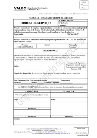 Edital nº 003/2017 - Pregão Eletrônico –SRP- Manutenção Predial
VALEC - ENGENHARIA, CONSTRUÇÕES E FERROVIAS S.A.
Superintendência de Licitações e Contratos
SAUS, Quadra 01, Bloco 'G', Lotes 3 e 5. Asa Sul Brasília - DF - CEP: 70.070-010 - Brasília – DF
Tel.: (61) 2029-6482 Site: www.valec.gov.br E-mail: cpl@valec.gov.br
Página 69 de 100
Visto da SULIC
___________________
Márcio G. de Aquino
GELIC
FLS._______
__________
Rubrica
ANEXO VI – MINUTA DE ORDEM DE SERVIÇO
ORDEM DE SERVIÇO
Nº da OS: XX/2016
Nº do TAC:
Contrato:
Projeto: Contratação de empresa especializada na prestação de serviços de manutenção predial
(manutenção de obra civil, sistema elétrico, instalações hidráulicas e sanitárias, extintores de
incêndio, manutenção nos aparelhos de ar-condicionado e serviços de chaveiro)
Contratada: CGC do MF. Nº
Serviço: Prestação de serviços de manutenção predial para atender a VALEC nas unidades de
Ilhéus e Rio de Janeiro.
Processo Gestor Nomeação
51402.120137/2015-82 Portaria n°
DISCRIMINAÇÃO
Descrição: Contratação de empresa especializada na prestação de manutenção predial, para atender
as necessidades da VALEC nas unidades de Ilhéus (BA) e Rio de Janeiro (RJ), conforme as
especificações e condições constantes do Termo Referência.
Valor:
Cronograma de Pagamento
Pagamento mensal, quando
houver, por meio de ordem
bancária (OB)
Condições Especiais: Serviços com fornecimento de mão de obra, peças e materiais.
Item Orçamentário: Programa de trabalho: ____________ / Natureza de
Despeza:___________ / Fonte: _______ / Nota de Empenho: ______________
Esta ORDEM DE SERVIÇO está sendo feita à conta do orçamento dispêndios globais do exercício
EMITIDA POR: ACEITA POR:
VALEC-Engenharia, Construções e Ferrovias S/A
Data: Data:
Assinatura
Assinatura Assinatura
Contato
 