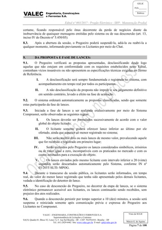 Edital nº 003/2017 - Pregão Eletrônico –SRP- Manutenção Predial
VALEC - ENGENHARIA, CONSTRUÇÕES E FERROVIAS S.A.
Superintendência de Licitações e Contratos
SAUS, Quadra 01, Bloco 'G', Lotes 3 e 5. Asa Sul Brasília - DF - CEP: 70.070-010 - Brasília – DF
Tel.: (61) 2029-6482 Site: www.valec.gov.br E-mail: cpl@valec.gov.br
Página 7 de 100
Visto da SULIC
___________________
Márcio G. de Aquino
GELIC
FLS._______
__________
Rubrica
certame, ficando responsável pelo ônus decorrente da perda de negócios diante da
inobservância de quaisquer mensagens emitidas pelo sistema ou de sua desconexão (art. 13,
inciso IV do Decreto nº 5.450/05).
8.3. Após a abertura da sessão, o Pregoeiro poderá suspendê-la, adiá-la ou reabri-la a
qualquer momento, informando previamente os Licitantes por meio do Chat.
9. DA PROPOSTA E FASE DE LANCES:
9.1. O Pregoeiro verificará as propostas apresentadas, desclassificando desde logo
aquelas que não estejam em conformidade com os requisitos estabelecidos neste Edital,
contenham vícios insanáveis ou não apresentem as especificações técnicas exigidas no Termo
de Referência.
I. A desclassificação será sempre fundamentada e registrada no sistema, com
acompanhamento em tempo real por todos os participantes.
II. A não desclassificação da proposta não impede o seu julgamento definitivo
em sentido contrário, levado a efeito na fase de aceitação.
9.2. O sistema ordenará automaticamente as propostas classificadas, sendo que somente
estas participarão da fase de lances.
9.3. Iniciada a fase de lances a ser realizada exclusivamente por meio do Sistema
Comprasnet, serão observadas as seguintes regras:
I. Os lances deverão ser formulados sucessivamente de acordo com o valor
global do objeto licitado;
II. O licitante somente poderá oferecer lance inferior ao último por ele
ofertado, ainda que superior ao menor registrado no sistema;
III. Não serão aceitos dois ou mais lances de mesmo valor, prevalecendo aquele
que for recebido e registrado em primeiro lugar;
IV. Serão excluídos pelo Pregoeiro os lances considerados simbólicos, irrisórios
ou de valor igual a zero, incompatíveis com os praticados no mercado e com os
custos estimados para a execução do objeto.
V. Os lances enviados pelo mesmo licitante com intervalo inferior a 20 (vinte)
segundos serão descartados automaticamente pelo Sistema, conforme IN nº
03/2011-SLTI- MPOG.
9.4. Durante o transcurso da sessão pública, os licitantes serão informados, em tempo
real, do valor do menor lance registrado que tenha sido apresentado pelos demais licitantes,
vedada a identificação do detentor do lance.
9.5. No caso de desconexão do Pregoeiro, no decorrer da etapa de lances, se o sistema
eletrônico permanecer acessível aos licitantes, os lances continuarão sendo recebidos, sem
prejuízo dos atos realizados.
9.6. Quando a desconexão persistir por tempo superior a 10 (dez) minutos, a sessão será
suspensa e reiniciada somente após comunicação prévia e expressa do Pregoeiro aos
Licitantes no Comprasnet.
 