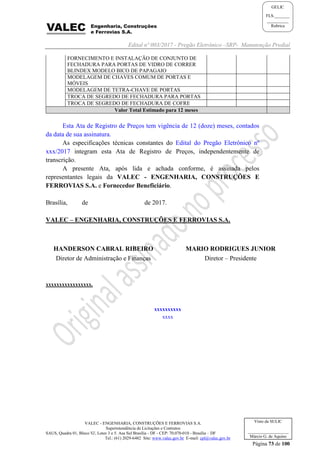 Edital nº 003/2017 - Pregão Eletrônico –SRP- Manutenção Predial
VALEC - ENGENHARIA, CONSTRUÇÕES E FERROVIAS S.A.
Superintendência de Licitações e Contratos
SAUS, Quadra 01, Bloco 'G', Lotes 3 e 5. Asa Sul Brasília - DF - CEP: 70.070-010 - Brasília – DF
Tel.: (61) 2029-6482 Site: www.valec.gov.br E-mail: cpl@valec.gov.br
Página 73 de 100
Visto da SULIC
___________________
Márcio G. de Aquino
GELIC
FLS._______
__________
Rubrica
FORNECIMENTO E INSTALAÇÃO DE CONJUNTO DE
FECHADURA PARA PORTAS DE VIDRO DE CORRER
BLINDEX MODELO BICO DE PAPAGAIO
MODELAGEM DE CHAVES COMUM DE PORTAS E
MÓVEIS
MODELAGEM DE TETRA-CHAVE DE PORTAS
TROCA DE SEGREDO DE FECHADURA PARA PORTAS
TROCA DE SEGREDO DE FECHADURA DE COFRE
Valor Total Estimado para 12 meses
Esta Ata de Registro de Preços tem vigência de 12 (doze) meses, contados
da data de sua assinatura.
As especificações técnicas constantes do Edital do Pregão Eletrônico nº
xxx/2017 integram esta Ata de Registro de Preços, independentemente de
transcrição.
A presente Ata, após lida e achada conforme, é assinada pelos
representantes legais da VALEC - ENGENHARIA, CONSTRUÇÕES E
FERROVIAS S.A. e Fornecedor Beneficiário.
Brasília, de de 2017.
VALEC – ENGENHARIA, CONSTRUÇÕES E FERROVIAS S.A.
HANDERSON CABRAL RIBEIRO
Diretor de Administração e Finanças
MARIO RODRIGUES JUNIOR
Diretor – Presidente
xxxxxxxxxxxxxxxxx.
xxxxxxxxxx
xxxx
 