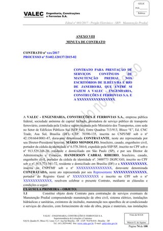Edital nº 003/2017 - Pregão Eletrônico –SRP- Manutenção Predial
VALEC - ENGENHARIA, CONSTRUÇÕES E FERROVIAS S.A.
Superintendência de Licitações e Contratos
SAUS, Quadra 01, Bloco 'G', Lotes 3 e 5. Asa Sul Brasília - DF - CEP: 70.070-010 - Brasília – DF
Tel.: (61) 2029-6482 Site: www.valec.gov.br E-mail: cpl@valec.gov.br
Página 74 de 100
Visto da SULIC
___________________
Márcio G. de Aquino
GELIC
FLS._______
__________
Rubrica
ANEXO VIII
MINUTA DE CONTRATO
CONTRATO nº xxx/2017
PROCESSO nº 51402.120137/2015-82
CONTRATO PARA PRESTAÇÃO DE
SERVIÇOS CONTÍNUOS DE
MANUTENÇÃO PREDIAL NOS
ESCRITÓRIOS DE ILHÉUS/BA E RIO
DE JANEIRO/RJ, QUE ENTRE SI
FAZEM A VALEC – ENGENHARIA,
CONSTRUÇÕES E FERROVIAS S.A. E
A XXXXXXXXXXXXXXXX.
A VALEC - ENGENHARIA, CONSTRUÇÕES E FERROVIAS S.A., empresa pública
federal, sociedade anônima de capital fechado, prestadora de serviço público de transporte
ferroviário, controlada pela União e supervisionada pelo Ministério dos Transportes, com sede
no Setor de Edifícios Públicos Sul (SEP Sul), Entre Quadras 713/913, Bloco “E”, Ed. CNC
Trade, Asa Sul, Brasília (DF), CEP: 70390-135, inscrita no CNPJ/MF sob o nº
42.150.664/0001-87, doravante denominada CONTRATANTE, neste ato representada por
seu Diretor-Presidente Interino, MÁRIO MONDOLFO, brasileiro, casado, engenheiro civil,
portador da cédula de identidade nº 6.578.384-0, expedido pela SSP/SP, inscrito no CPF sob o
nº 913.529.248-20, residente e domiciliado em São Paulo (SP), e por seu Diretor de
Administração e Finanças, HANDERSON CABRAL RIBEIRO, brasileiro, casado,
engenheiro civil, portador da cédula de identidade nº. 3400773 DGPC/GO, inscrito no CPF
sob o nº. 813.771.341-72, residente e domiciliado em Brasília (DF) e a XXXXXXXXXXX,
inscrita no CNPJ/MF sob o nº XXXXXXXXXXXXXXX, doravante denominada
CONTRATADA, neste ato representada por seu Representante XXXXXXXXXXXXXX,
portador do Registro Geral nº XXXXXXXXXXX e inscrito no CPF sob o nº
XXXXXXXXXXXX, resolvem celebrar o presente Contrato, mediante as cláusulas e
condições a seguir:
CLÁUSULA PRIMEIRA – OBJETO:
1.1 Constitui objeto deste Contrato para contratação de serviços eventuais de
Manutenção Predial compreendendo manutenção de obra civil, sistema elétrico, instalações
hidráulicas e sanitárias, extintores de incêndio, manutenção nos aparelhos de ar-condicionado
e serviços de chaveiro, com fornecimento de mão de obra, peças e materiais, nas instalações
 