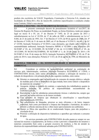 Edital nº 003/2017 - Pregão Eletrônico –SRP- Manutenção Predial
VALEC - ENGENHARIA, CONSTRUÇÕES E FERROVIAS S.A.
Superintendência de Licitações e Contratos
SAUS, Quadra 01, Bloco 'G', Lotes 3 e 5. Asa Sul Brasília - DF - CEP: 70.070-010 - Brasília – DF
Tel.: (61) 2029-6482 Site: www.valec.gov.br E-mail: cpl@valec.gov.br
Página 75 de 100
Visto da SULIC
___________________
Márcio G. de Aquino
GELIC
FLS._______
__________
Rubrica
prediais dos escritórios da VALEC Engenharia, Construções e Ferrovias S.A, situados nas
localidades de Ilhéus-BA e Rio de Janeiro-RJ, conforme especificações e condições citadas
neste Contrato, Edital e seus anexos.
CLÁUSULA SEGUNDA – DA FUNDAMENTAÇÃO LEGAL:
2.1 A presente contratação decorre do procedimento licitatório nº xxx/2017, do
Sistema De Registro De Preço, na modalidade Pregão, na forma Eletrônica, tendo por amparo
legal no inciso II e IV, art. 3º do Decreto nº 7.892, de 23 de janeiro de 2013 e
subsidiariamente na Lei nº 10.520, de 17 de julho de 2002 e subsidiariamente na Lei n.º
8.666, de 21 de junho de 1993; Art. 1º do Decreto nº 3.555, de 08 de agosto de 2000; Art. 4º
do Decreto nº 5.450, de 31 de maio de 2005; art. 6º do Decreto nº 8.538/15; Art 48, I, da LC
nº 123/06; Instrução Normativa nº 01/2010 e suas alterações, que dispõe sobre critérios de
sustentabilidade ambiental; Instrução Normativa MPOG nº 02/2008 e suas alterações (IN
SLTI/MP nº 03, de 15/10/2009, IN SLTI/MP nº 04, de 11/11/2009, IN/SLTI nº 05, de
18/12/2009, IN 06/2013/SLTI/MPOG, IN SLTI/MP nº 3, de 24 de junho de 2014 e IN
SLTI/MP nº 4 de 19 de março de 2015); Instrução Normativa SLTI/MPOG nº 05, de 27 de
junho de 2014 e suas alterações; Portaria nº 3.523, de 28 de agosto de 1998, do Ministério da
Saúde.
CLÁUSULA TERCEIRA – DA SUSTENTABILIDADE E RESPONSABILIDADE
AMBIENTAL
3.1 Considerar os critérios de sustentabilidade ambiental na contratação de
serviços pela Administração, conforme Instrução Normativa SLTI/MPOG nº 1/2010, a
CONTRATADA deverá, entre outras providências, otimizar a utilização de recursos e a
redução de desperdícios e de poluição através das seguintes medidas, entre outras:
h) Orientar os empregados para racionalização do consumo de energia elétrica e adoção
de medidas para evitar o desperdício de água tratada, bem como reduzir o desperdício
de materiais de consumo;
i) Assegurar, durante a vigência do contrato, a capacitação dos trabalhadores quanto às
práticas definidas na política de responsabilidade socioambiental da
CONTRATANTE;
j) Racionalizar o uso de substâncias potencialmente tóxicas e substituí-las, sempre que
possível, por outras atóxicas ou de menor toxidade;
k) Usar produtos de limpeza que obedeçam às classificações e especificações
determinadas pela ANVISA;
l) Nas substituições de lâmpadas, priorizar as mais eficientes e de baixo impacto
ambiental, bem como providenciar a limpeza das lâmpadas e luminárias, de modo a
permitir a reflexão máxima da luz e obter maior aproveitamento nos ambientes;
m) Manter os filtros dos aparelhos de ar condicionado limpos, para não prejudicar a
circulação do ar;
n) Priorizar a utilização de dispositivos hidráulicos e aparelhos que reduzam o consumo
de água.
3.2 Os serviços prestados pela CONTRATADA deverão pautar-se sempre no uso
racional de recursos e equipamentos, de forma a evitar e prevenir o desperdício de insumos e
materiais consumidos bem como a geração excessiva de resíduos, a fim de atender às
diretrizes de responsabilidade ambiental adotadas pela CONTRATANTE;
 