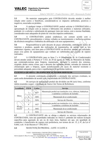 Edital nº 003/2017 - Pregão Eletrônico –SRP- Manutenção Predial
VALEC - ENGENHARIA, CONSTRUÇÕES E FERROVIAS S.A.
Superintendência de Licitações e Contratos
SAUS, Quadra 01, Bloco 'G', Lotes 3 e 5. Asa Sul Brasília - DF - CEP: 70.070-010 - Brasília – DF
Tel.: (61) 2029-6482 Site: www.valec.gov.br E-mail: cpl@valec.gov.br
Página 76 de 100
Visto da SULIC
___________________
Márcio G. de Aquino
GELIC
FLS._______
__________
Rubrica
3.3 Os materiais empregados pela CONTRATADA deverão atender à melhor
relação entre custos e benefícios, considerando-se os impactos ambientais, positivos e
negativos, associados ao produto;
3.4 A qualquer tempo a CONTRATANTE poderá solicitar à CONTRATADA a
apresentação de relação com as marcas e fabricantes dos produtos e materiais utilizados,
podendo vir a solicitar a substituição de quaisquer itens por outros, com a mesma finalidade,
considerados mais adequados do ponto de vista dos impactos ambientais;
3.5 A CONTRATADA poderá estabelecer, em comum acordo com a
CONTRATANTE, procedimentos e rotinas voltados ao monitoramento e melhoria contínua
da eficiência energética e hidráulica da edificação e de seus equipamentos;
3.6 Responsabilizar-se pelo descarte de peças substituídas, embalagens, restos de
materiais e produtos, quando das realizações de manutenções, de acordo com as leis
ambientais vigentes, sem ônus para a CONTRATANTE ou devolver, sempre que solicitado,
peças e/ou partes de equipamentos que venham ser substituídas por ocasião de reparos
realizados;
3.7 A CONTRATADA para os Itens 2 e 4 (Manutenção de Ar Condicionado)
deverá atender ainda à Portaria nº 3.523, de 28 de agosto de 1998, do Ministério da Saúde,
que comtempla normas para limpeza, manutenção, operação e controle dos sistemas,
exigindo, dentre outras coisas, que o descarte das sujidades sólidas, retiradas do sistema de
climatização após a limpeza, sejam acondicionadas em sacos de material resistente e
porosidade adequada, para evitar o espalhamento de partículas inaláveis.
CLÁUSULA QUARTA – DA ESPECIFICAÇÃO DOS SERVIÇOS
4.1 A presente contratação compreende a prestação dos serviços eventuais, os
quais serão demandados de acordo com a necessidade da CONTRATANTE.
4.2 Os serviços de manutenção predial são divididos em 06 (seis) lotes, conforme
tabela resumida a seguir e detalhada no Anexo I do Termo de Referência:
Localidade ITEM CatSer Serviço
Ilhéus
1 1627
Manutenção predial nas instalações civis, elétricas, hidráulicas
e sanitárias e extintores de incêndio
2 3492 Manutenção de ar condicionado
3 5436 Serviço de Chaveiro
Rio de
Janeiro
4 1627
Manutenção predial nas instalações civis, elétricas, hidráulicas
e sanitárias e extintores de incêndio
5 3492 Manutenção de ar condicionado
6 5436 Serviço de Chaveiro
4.3 A CONTRATANTE não se obriga a adquirir os serviços relacionados da
CONTRATADA, nem nas quantidades indicadas no Anexo I, podendo até realizar licitação
específica para aquisição de um ou de mais itens, hipótese em que, em igualdade de
condições, o beneficiário do registro terá preferência, nos termos do art. 15, § 4º, da Lei nº
8.666, e art. 16 do Decreto nº 7.892/2013.
4.4 MANUTENÇÃO PREDIAL - LOTE 1 E LOTE 4:
 