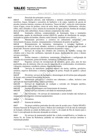 Edital nº 003/2017 - Pregão Eletrônico –SRP- Manutenção Predial
VALEC - ENGENHARIA, CONSTRUÇÕES E FERROVIAS S.A.
Superintendência de Licitações e Contratos
SAUS, Quadra 01, Bloco 'G', Lotes 3 e 5. Asa Sul Brasília - DF - CEP: 70.070-010 - Brasília – DF
Tel.: (61) 2029-6482 Site: www.valec.gov.br E-mail: cpl@valec.gov.br
Página 77 de 100
Visto da SULIC
___________________
Márcio G. de Aquino
GELIC
FLS._______
__________
Rubrica
4.4.1 Descrição dos principais serviços:
4.4.1.1 Instalações pluviais, rede hidráulica e sanitária compreendendo: sanitários,
mictórios, louças, ferragens e acessórios de banheiros e de copas, registros de gaveta de
pressão, torneiras internas, externas e de lavatórios, “bocas de lobo”, caixas de visita externas,
caixas d’água, caixas de gordura, caixas de areia, boias, tubulações, hidrômetros, válvulas,
sifões, ralos sifonados e secos, sistema de escoamento de águas pluviais, bombas de recalque,
dreno de brita, tubo subterrâneo, fossas e demais componentes das redes;
4.4.1.2 Instalações elétricas, compreendendo: de iluminação, força e instalações
estabilizadas, quadro de distribuição normal (QGD-N), quadros de distribuição de energia,
incluindo-se quadros de bombas, alarmes contra intrusão, incluindo cerca elétrica;
4.4.1.3 Manutenção preventiva e corretiva no cabeamento estruturado com
fornecimento de peças, insumos, remanejamentos e fechamento de pontos de acesso;
4.4.1.4 Remanejamento de luminárias, interruptores e tomadas, incluindo a
recomposição de todos os locais afetados, inclusive a colocação de tampas cegas no ponto
desativado. Procurar a preservação dos revestimentos de paredes e tetos;
4.4.1.5 Serviços de recarga dos cilindros dos extintores de incêndio, recarga dos
cilindros com a troca dos vasilhames, reposição de peças, demarcação dos pisos e demais
serviços correlatos;
4.4.1.6 Portões manuais e eletrônicos: manutenção, fornecimento e configuração de
controles de acionamento, portas de blindex, fechaduras e dobradiça e demais;
4.4.1.7 Pequenos serviços de recomposição de alvenaria, gesso, piso, piso de taco
paulistinha, piso de mármore, telas em casa de máquinas de ar condicionados, revestimentos,
vidraçaria, carpintaria, serralheria, pintura, impermeabilização;
4.4.1.8 Serviços de marcenaria: pequenos reparos em mesas, cadeiras, gaveteiros,
armários, arquivos deslizantes e estantes, regulagem de portas, fixação de quadros e placas
diversas;
4.4.1.9 Divisórias: serviços de montagem e desmontagem de divisórias para adequação
de layout, com eventual fornecimento de peças;
4.4.1.10 Manutenção preventiva e corretiva nas coberturas e calhas, inclusive com
aplicação de impermeabilizantes, limpeza periódica;
4.4.1.11 Serviços de recuperação de oxidação e corrosão em ferragens (portões,
corrimão, guarda-corpo, grades, estruturas);
4.4.1.12 Serviços de jardinagem com fornecimento de insumos;
4.4.1.13 Demais serviços inerentes à atividade de manutenção predial.
4.4.2 Das Exclusões - Os serviços de manutenção a serem licitados não incluem as
manutenções dos seguintes sistemas/equipamentos:
4.4.2.1 Elevadores;
4.4.2.2 Sistema de telefonia;
4.4.3 Os preços unitários praticados deverão estar de acordo com a Tabela SINAPI (
Sistema Nacional de Pesquisa de Custos e Índices da Construção Civil) do mês de realização
da licitação, referente ao estado da Bahia para o Lote 1 e do estado do Rio de Janeiro para o
Lote 4, com aplicação do desconto alcançado no certame.
4.4.4 Os serviços de manutenção predial são, a título exemplificativo, os listados no
Anexo IV, do Termo de Referência, podendo ser solicitados outros serviços inerentes à
manutenção predial.
 