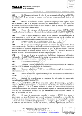 Edital nº 003/2017 - Pregão Eletrônico –SRP- Manutenção Predial
VALEC - ENGENHARIA, CONSTRUÇÕES E FERROVIAS S.A.
Superintendência de Licitações e Contratos
SAUS, Quadra 01, Bloco 'G', Lotes 3 e 5. Asa Sul Brasília - DF - CEP: 70.070-010 - Brasília – DF
Tel.: (61) 2029-6482 Site: www.valec.gov.br E-mail: cpl@valec.gov.br
Página 78 de 100
Visto da SULIC
___________________
Márcio G. de Aquino
GELIC
FLS._______
__________
Rubrica
4.4.5 Na falta de especificação de valor do serviço ou material na Tabela SINAPI, a
CONTRATADA deverá entregar orçamento com base em pesquisa realizada junto a três
fornecedores.
4.4.5.1 O aceite do orçamento ocorrerá a partir da comparação entre o preço orçado
pela CONTRATADA, e a pesquisa realizada pela CONTRATANTE, cujo preço será
proveniente da média aritmética simples de pelos menos 03 (três) orçamentos, que confirmará
ou não o preço proposto pela Contratada.
4.4.5.2 Caso o valor oferecido pela Contratada seja superior, fica a CONTRATADA
obrigada a fornecer com base no valor médio do mercado encontrado pela CONTRATANTE.
4.4.5.3 Sobre os preços negociados, deverá incidir o mesmo desconto dado para os
itens constantes da tabela SINAPI, uma vez que regularmente os preços ofertados em
licitações estão abaixo daqueles estimados pela administração.
4.5 MANUTENÇÃO DE AR CONDICIONADO - Item 2 e Item 5:
4.5.1 Os serviços de manutenção preventiva e corretiva dos equipamentos de ar-
condicionado deverão ser efetuados de acordo com os manuais e normas técnicas específicas,
com o objetivo de mantê-los em perfeitas condições de uso e de prevenir riscos à saúde das
pessoas, observando-se as normas vigentes, inclusive da ABNT – Associação Brasileira de
Normas Técnicas e o Plano de Manutenção, Operação e Controle – PMOC.
4.5.2 Os serviços deverão ser prestados por profissionais devidamente habilitados e
credenciados pela CONTRATADA, que deverá manter em seu quadro de pessoal responsável
técnico habilitado para supervisionar a execução dos serviços.
4.5.3 São atribuições do técnico:
4.5.3.1 Implantar e manter disponível no imóvel um plano de manutenção, operação e
controle - PMOC, adotado para o ambiente de climatização;
4.5.3.2 Garantir a aplicação do PMOC por intermédio da execução contínua direta ou
indireta do serviço;
4.5.3.3 Manter disponível o registro da execução dos procedimentos estabelecidos no
PMOC;
4.5.3.4 Divulgar os procedimentos e resultados das atividades de manutenção,
operação e controle à FISCALIZAÇÃO.
4.5.4 A CONTRATADA deverá apresentar o plano de manutenção, operação e
controle – PMOC e seu cronograma de execução em até 10 (dez) dias úteis da assinatura do
contrato, podendo a CONTRATANTE modificar as rotinas e a periodicidade dos serviços,
caso comprove estarem em desacordo com as normas vigentes ou contrariem orientações do
fabricante dos equipamentos, situações em que a CONTRATADA atualizará o PMOC no
prazo de até 2 (dois) dias úteis.
4.5.4.1 O plano de manutenção, operação e controle – PMOC deve conter a
identificação do estabelecimento que possui ambientes climatizados, a descrição das
atividades a serem desenvolvidas, a periodicidade das mesmas, as recomendações a serem
adotadas em situações de falha do equipamento e de emergência, para garantia de segurança
do ambiente de climatização e outros de interesse, conforme especificações contidas no
 
