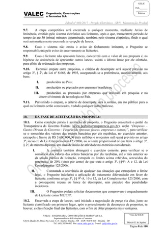 Edital nº 003/2017 - Pregão Eletrônico –SRP- Manutenção Predial
VALEC - ENGENHARIA, CONSTRUÇÕES E FERROVIAS S.A.
Superintendência de Licitações e Contratos
SAUS, Quadra 01, Bloco 'G', Lotes 3 e 5. Asa Sul Brasília - DF - CEP: 70.070-010 - Brasília – DF
Tel.: (61) 2029-6482 Site: www.valec.gov.br E-mail: cpl@valec.gov.br
Página 8 de 100
Visto da SULIC
___________________
Márcio G. de Aquino
GELIC
FLS._______
__________
Rubrica
9.7. A etapa competitiva será encerrada a qualquer momento, mediante Aviso de
Iminência, emitido pelo sistema eletrônico aos licitantes, após o que, transcorrerá período de
tempo de até 30 (trinta) minutos determinado, também, pelo sistema eletrônico, findo o qual
será automaticamente encerrada a recepção de lances.
9.8. Caso o sistema não emita o aviso de fechamento iminente, o Pregoeiro se
responsabilizará pelo aviso de encerramento as licitantes.
9.9. Caso o licitante não apresente lances, concorrerá com o valor de sua proposta e, na
hipótese de desistência de apresentar outros lances, valerá o último lance por ele ofertado,
para efeito de ordenação das propostas.
9.10. Eventual empate entre propostas, o critério de desempate será aquele previsto no
artigo 3º, § 2º, da Lei nº 8.666, de 1993, assegurando-se a preferência, sucessivamente, aos
bens:
I. produzidos no Pais;
II. produzidos ou prestados por empresas brasileiras;
III. produzidos ou prestados por empresas que invistam em pesquisa e no
desenvolvimento de tecnologia no País.
9.11. Persistindo o empate, o critério de desempate será o sorteio, em ato público para o
qual os licitantes serão convocados, vedado qualquer outro processo.
10. DA FASE DE ACEITAÇÃO DA PROPOSTA:
10.1. Como condição prévia à aceitação da proposta, o Pregoeiro consultará o portal da
Transparência do Governo Federal (www.portaldatransparencia.gov.br), seção “Despesas –
Gastos Diretos do Governo – Favorecido (pessoas físicas, empresas e outros)”, para verificar
se o somatório dos valores das ordens bancárias por ele recebidas, no exercício anterior,
extrapola o limite de R$ 3.600.000,00 (três milhões e seiscentos mil reais) previsto no artigo
3º, inciso II, da Lei Complementar 123/2006, ou o limite proporcional de que trata o artigo 3º,
§ 2º, do mesmo diploma, em caso de início de atividade no exercício considerado.
I. A consulta também abrangerá o exercício corrente, para verificar se o
somatório dos valores das ordens bancárias por ela recebidas, até o mês anterior ao
da sessão pública da licitação, extrapola os limites acima referidos, acrescidos do
percentual de 20% (vinte por cento) de que trata o artigo 3º, §§9º- A e 12, da Lei
Complementar 123/2006.
II. Constatada a ocorrência de qualquer das situações que extrapolem o limite
legal, o Pregoeiro indeferirá a aplicação do tratamento diferenciado em favor do
licitante, conforme artigo 3º, §§ 9º-A, 10 e 12, da Lei Complementar 123/2006, com
a consequente recusa do lance de desempate, sem prejuízo das penalidades
incidentes.
III. O Pregoeiro poderá solicitar documentos que comprovem o enquadramento
do Licitante como ME/EPP.
10.2. Encerrada a etapa de lances, será iniciada a negociação de preço via chat, junto ao
licitante classificado em primeiro lugar, após o procedimento de desempate de propostas, se
houver, e classificação final das licitantes, com o fim de obter proposta mais vantajosa.
 