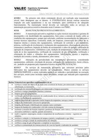 Edital nº 003/2017 - Pregão Eletrônico –SRP- Manutenção Predial
VALEC - ENGENHARIA, CONSTRUÇÕES E FERROVIAS S.A.
Superintendência de Licitações e Contratos
SAUS, Quadra 01, Bloco 'G', Lotes 3 e 5. Asa Sul Brasília - DF - CEP: 70.070-010 - Brasília – DF
Tel.: (61) 2029-6482 Site: www.valec.gov.br E-mail: cpl@valec.gov.br
Página 80 de 100
Visto da SULIC
___________________
Márcio G. de Aquino
GELIC
FLS._______
__________
Rubrica
4.5.10.1 No primeiro mês desta contratação deverá ser realizada uma manutenção
inicial, mais abrangente que as demais. A CONTRATADA deverá realizar minuciosa
inspeção em cada equipamento e na sua instalação, para certificar-se do adequado
funcionamento. Na manutenção inicial deverão ser realizados todos os serviços de
manutenção preventiva/corretiva elencados neste Contrato e no PMOC.
4.5.11 MANUTENÇÃO PREVENTIVA/CORRETIVA
4.5.11.1 A manutenção preventiva englobará as ações técnicas necessárias à garantia de
desempenho e de durabilidade dos equipamentos, bem como a emissão de laudos sobre as
condições dos equipamentos, sempre que solicitado, conforme recomendações do fabricante e
normas técnicas específicas. Consistirá, ainda, em limpezas, conservação dos filtros de ar,
limpezas interna e externa dos equipamentos, verificação de corrosão e seu tratamento,
pinturas, verificação do nivelamento e isolamento dos equipamentos, observação de conexões,
rolamentos e parafusos, inspeção de botões de acionamento e cabos de energia, verificação de
operação de compressores, ventiladores e pás, medição de temperaturas e vazões de entrada e
saída de ar dos equipamentos, verificação de vazamento de gás refrigerante, verificação e
eliminação de ruídos e vibrações dos equipamentos, lubrificações, ajustes e reapertos,
medições de corrente e tensão, aterramentos, entre outras.
4.5.11.2 Alterações da periodicidade das manutenções preventivas, considerando
equipamentos, ambiente, circulação de pessoas, utilização dos equipamentos, locais críticos,
etc., poderão ser propostas pelo responsável técnico ou pela FISCALIZAÇÃO.
4.5.11.3 Os serviços de manutenção preventiva que estiverem previstos pelos
fabricantes dos equipamentos deverão ser considerados. Abaixo constam os serviços
IMPRESCINDÍVEIS a serem realizados (poderá ser reduzida a periodicidade na execução
dos serviços, assim como incluídas outras atividades, sempre que indicado pelo responsável
técnico).
Rotina Trimestral nos aparelhos condicionadores de ar:
 verificar o estado dos filtros de ar, bem como existência de frestas, providenciando a limpeza ou
substituição, se necessário;
 verificação do sistema de drenagem, providenciando a limpeza necessária;
 verificar e corrigir vazamentos internos e externos;
 limpeza geral do equipamento;
 verificação geral do funcionamento do condicionador de ar, inclusive com relação às vibrações,
ruídos e à eficiência do equipamento;
 limpeza minuciosa do evaporador (inclui limpeza da serpentina, carcaça e rotor);
 limpeza do condensador com escova apropriada;
 limpeza, verificação e lubrificação do conjunto moto-ventilador;
 limpeza da bandeja do condensador e de todo sistema de drenagem;
 examinar a estrutura de fixação (suportes, parafusos de fixação, entre outros, e efetuar as correções
necessária (substituir o suporte, quando necessário);
 medir e registrar: amperagens, tensão e temperatura de insuflamento e retorno – registrar em
relatório;
 verificar a vedação e o fechamento de tampas e painéis, completando o que faltar;
 verificar e corrigir o estado de amortecedores de vibração;
 verificar a carga de gás refrigerante e completar se necessário;
 verificar a contaminação do sistema através do visor de líquido e indicador de umidade;
 