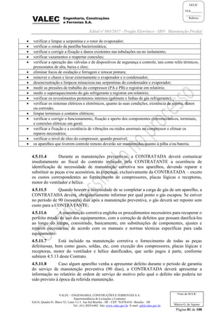 Edital nº 003/2017 - Pregão Eletrônico –SRP- Manutenção Predial
VALEC - ENGENHARIA, CONSTRUÇÕES E FERROVIAS S.A.
Superintendência de Licitações e Contratos
SAUS, Quadra 01, Bloco 'G', Lotes 3 e 5. Asa Sul Brasília - DF - CEP: 70.070-010 - Brasília – DF
Tel.: (61) 2029-6482 Site: www.valec.gov.br E-mail: cpl@valec.gov.br
Página 81 de 100
Visto da SULIC
___________________
Márcio G. de Aquino
GELIC
FLS._______
__________
Rubrica
 verificar e limpar a serpentina e o rotor do evaporador;
 verificar o estado da pastilha bacteriostática;
 verificar e corrigir a fixação e danos existentes nas tubulações ou no isolamento;
 verificar vazamentos e reapertar conexões;
 verificar a operação das válvulas e de dispositivos de segurança e controle, tais como relés térmicos,
pressostatos de alta, baixa e óleo;
 eliminar focos de oxidação e ferrugem e retocar pintura;
 remover o chassi e lavar externamente o evaporador e o condensador;
 desencrustração e limpeza minuciosa nas serpentinas do condensador e evaporador;
 medir as pressões de trabalho do compressor (PA e PB) e registrar em relatório;
 medir o superaquecimento do gás refrigerante e registrar em relatório;
 verificar os revestimentos protetores internos (gabinete e linhas de gás refrigerante);
 verificar os sistemas elétricos e eletrônicos, quanto às suas condições, existência de sujeira, danos
ou corrosão;
 limpar terminais e contatos elétricos;
 verificar e corrigir o funcionamento, fixação e aperto dos componentes eletromecânicos, terminais,
e conexões elétricas em geral;
 verificar a fixação e a existência de vibrações ou ruídos anormais no compressor e efetuar os
reparos necessários;
 verificar o nível de óleo do compressor, quando possível;
 os aparelhos que tiverem controle remoto deverão ser manutenidos quanto à pilha e/ou bateria.
4.5.11.4 Durante as manutenções preventivas, a CONTRATADA deverá comunicar
imediatamente ao fiscal do contrato indicado pela CONTRATANTE a ocorrência de
identificação de necessidade de manutenção corretiva nos aparelhos, devendo reparar e
substituir as peças e/ou acessórios, às expensas, exclusivamente da CONTRATADA – exceto
os custos correspondentes ao fornecimento de compressores, placas lógicas e receptoras,
motor do ventilador e hélice.
4.5.11.5 Quando houver a necessidade de se completar a carga de gás de um aparelho, a
CONTRATADA deverá, obrigatoriamente informar por qual ponto o gás escapou. Se estiver
no período de 90 (noventa) dias após a manutenção preventiva, o gás deverá ser reposto sem
custo para a CONTRATANTE;
4.5.11.6 A manutenção corretiva engloba os procedimentos necessários para recuperar o
perfeito estado de uso dos equipamentos, com a correção de defeitos que possam danificá-los
ao longo do tempo, consistindo, basicamente, em substituições de componentes, ajustes e
reparos necessários, de acordo com os manuais e normas técnicas específicas para cada
equipamento.
4.5.11.7 Está incluído na manutenção corretiva o fornecimento de todas as peças
defeituosas, bem como gases, soldas, etc, com exceção dos compressores, placas lógicas e
receptoras, motor do ventilador e hélice danificados, que serão pagos à parte, conforme
subitem 4.5.13 deste Contrato.
4.5.11.8 Caso algum aparelho venha a apresentar defeito durante o período de garantia
do serviço de manutenção preventiva (90 dias), a CONTRATADA deverá apresentar a
informação no relatório de ordem de serviço do motivo pelo qual o defeito não poderia ter
sido previsto à época da referida manutenção.
 