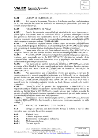 Edital nº 003/2017 - Pregão Eletrônico –SRP- Manutenção Predial
VALEC - ENGENHARIA, CONSTRUÇÕES E FERROVIAS S.A.
Superintendência de Licitações e Contratos
SAUS, Quadra 01, Bloco 'G', Lotes 3 e 5. Asa Sul Brasília - DF - CEP: 70.070-010 - Brasília – DF
Tel.: (61) 2029-6482 Site: www.valec.gov.br E-mail: cpl@valec.gov.br
Página 82 de 100
Visto da SULIC
___________________
Márcio G. de Aquino
GELIC
FLS._______
__________
Rubrica
4.5.12 LIMPEZA DE FILTROS DE AR
4.5.12.1 Será mensal a limpeza dos filtros de ar de todos os aparelhos condicionadores
de ar, com exceção dos meses de realização de manutenções preventivas, pois estas já
incluem este tipo de serviço.
4.5.13 FORNECIMENTO DE PEÇAS
4.5.13.1 Quando for constatada a necessidade de substituição de peças (compressores,
placas lógicas e receptoras, motor do ventilador e hélices), e que estas não estejam cobertas
pela garantia do fabricante dos equipamentos, deverá a CONTRATADA apresentar laudo
técnico e orçamento prévio detalhado das peças, com base em pesquisa realizada junto a (03)
três fornecedores, para apreciação da CONTRATANTE.
4.5.13.2 A substituição de peças somente ocorrerá depois de atestada a exequibilidade
do preço, mediante pesquisa de mercado a ser realizada pela CONTRATANTE, cujo preço
será proveniente da média aritmética simples de pelos menos 03 (três) orçamentos.
4.5.13.3 Caso o valor oferecido pela Contratada seja superior, fica a CONTRATADA
obrigada a fornecer com base no valor médio do mercado encontrado pela CONTRATANTE.
4.5.13.4 A CONTRATADA será responsável pelo fornecimento das peças de reposição,
originais, após autorização escrita da CONTRATANTE. As despesas oriundas desta
responsabilidade serão ressarcidas juntamente com o pagamento das faturas mensais,
condicionada à apresentação de relatórios.
4.5.13.5 Nos meses em que ocorrer manutenção corretiva, a CONTRATADA deverá
apresentar a Nota Fiscal de Serviços especificando as peças substituídas durante o período,
anexando cópias das Notas Fiscais de Compra com as respectivas autorizações da
CONTRATANTE.
4.5.13.6 Para equipamentos que se encontrem cobertos por garantia, os serviços de
manutenção corretiva somente poderão ser executados se o defeito não estiver coberto pela
garantia de fábrica e após autorização expressa pelo gestor do contrato. Em caso de defeito de
fabricação, a CONTRATADA comunicará o fato à CONTRATANTE no prazo de 24 (vinte e
quatro) horas da constatação, mediante emissão de laudo técnico, assinado pelo técnico
responsável.
4.5.13.7 Durante o prazo de garantia dos equipamentos, a CONTRATADA se
responsabilizará por eventuais procedimentos ou omissões que contribuam para a extinção da
garantia de fábrica. Caso a CONTRATADA execute serviços que resultem na perda da
garantia oferecida, ela assumirá durante o período remanescente da garantia todos os ônus a
que atualmente está sujeito o fabricante do equipamento.
4.5.13.8 Executados os serviços de manutenção corretiva, a CONTRATADA fornecerá
relatório à FISCALIZAÇÃO, discriminando as intervenções corretivas executadas em cada
unidade.
4.6 SERVIÇO DE CHAVEIRO - LOTE 3 E LOTE 6:
4.6.1 Serviços de chaveiro com fornecimento de todo o material e mão de obra
necessária para a execução dos serviços a seguir:
4.6.1.1 Cópia de chave;
4.6.1.2 Abertura de portas e móveis;
4.6.1.3 Fornecimento e instalação de fechaduras;
4.6.1.4 Modelagem de chave;
4.6.1.5 Troca de segredo;
 
