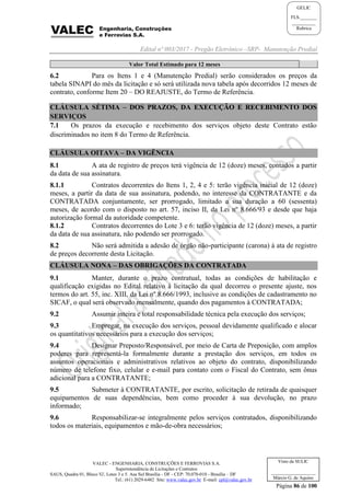 Edital nº 003/2017 - Pregão Eletrônico –SRP- Manutenção Predial
VALEC - ENGENHARIA, CONSTRUÇÕES E FERROVIAS S.A.
Superintendência de Licitações e Contratos
SAUS, Quadra 01, Bloco 'G', Lotes 3 e 5. Asa Sul Brasília - DF - CEP: 70.070-010 - Brasília – DF
Tel.: (61) 2029-6482 Site: www.valec.gov.br E-mail: cpl@valec.gov.br
Página 86 de 100
Visto da SULIC
___________________
Márcio G. de Aquino
GELIC
FLS._______
__________
Rubrica
Valor Total Estimado para 12 meses
6.2 Para os Itens 1 e 4 (Manutenção Predial) serão considerados os preços da
tabela SINAPI do mês da licitação e só será utilizada nova tabela após decorridos 12 meses de
contrato, conforme Item 20 – DO REAJUSTE, do Termo de Referência.
CLÁUSULA SÉTIMA – DOS PRAZOS, DA EXECUÇÃO E RECEBIMENTO DOS
SERVIÇOS
7.1 Os prazos da execução e recebimento dos serviços objeto deste Contrato estão
discriminados no item 8 do Termo de Referência.
CLÁUSULA OITAVA – DA VIGÊNCIA
8.1 A ata de registro de preços terá vigência de 12 (doze) meses, contados a partir
da data de sua assinatura.
8.1.1 Contratos decorrentes do Itens 1, 2, 4 e 5: terão vigência inicial de 12 (doze)
meses, a partir da data de sua assinatura, podendo, no interesse da CONTRATANTE e da
CONTRATADA conjuntamente, ser prorrogado, limitado a sua duração a 60 (sessenta)
meses, de acordo com o disposto no art. 57, inciso II, da Lei nº 8.666/93 e desde que haja
autorização formal da autoridade competente.
8.1.2 Contratos decorrentes do Lote 3 e 6: terão vigência de 12 (doze) meses, a partir
da data de sua assinatura, não podendo ser prorrogado.
8.2 Não será admitida a adesão de órgão não-participante (carona) à ata de registro
de preços decorrente desta Licitação.
CLÁUSULA NONA – DAS OBRIGAÇÕES DA CONTRATADA
9.1 Manter, durante o prazo contratual, todas as condições de habilitação e
qualificação exigidas no Edital relativo à licitação da qual decorreu o presente ajuste, nos
termos do art. 55, inc. XIII, da Lei nº 8.666/1993, inclusive as condições de cadastramento no
SICAF, o qual será observado mensalmente, quando dos pagamentos à CONTRATADA;
9.2 Assumir inteira e total responsabilidade técnica pela execução dos serviços;
9.3 Empregar, na execução dos serviços, pessoal devidamente qualificado e alocar
os quantitativos necessários para a execução dos serviços;
9.4 Designar Preposto/Responsável, por meio de Carta de Preposição, com amplos
poderes para representá-la formalmente durante a prestação dos serviços, em todos os
assuntos operacionais e administrativos relativos ao objeto do contrato, disponibilizando
número de telefone fixo, celular e e-mail para contato com o Fiscal do Contrato, sem ônus
adicional para a CONTRATANTE;
9.5 Submeter à CONTRATANTE, por escrito, solicitação de retirada de quaisquer
equipamentos de suas dependências, bem como proceder à sua devolução, no prazo
informado;
9.6 Responsabilizar-se integralmente pelos serviços contratados, disponibilizando
todos os materiais, equipamentos e mão-de-obra necessários;
 