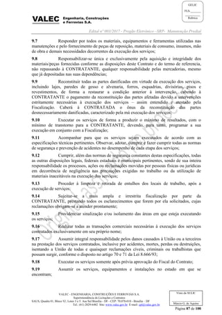 Edital nº 003/2017 - Pregão Eletrônico –SRP- Manutenção Predial
VALEC - ENGENHARIA, CONSTRUÇÕES E FERROVIAS S.A.
Superintendência de Licitações e Contratos
SAUS, Quadra 01, Bloco 'G', Lotes 3 e 5. Asa Sul Brasília - DF - CEP: 70.070-010 - Brasília – DF
Tel.: (61) 2029-6482 Site: www.valec.gov.br E-mail: cpl@valec.gov.br
Página 87 de 100
Visto da SULIC
___________________
Márcio G. de Aquino
GELIC
FLS._______
__________
Rubrica
9.7 Responder por todos os materiais, equipamentos e ferramentas utilizadas nas
manutenções e pelo fornecimento de peças de reposição, materiais de consumo, insumos, mão
de obra e demais necessidades decorrentes da execução dos serviços;
9.8 Responsabilizar-se única e exclusivamente pela aquisição e integridade dos
materiais/peças fornecidas conforme as disposições deste Contrato e do termo de referencia,
não repassando à CONTRATANTE, qualquer responsabilidade pelas mercadorias, mesmo
que já depositadas nas suas dependências;
9.9 Reconstituir todas as partes danificadas em virtude da execução dos serviços,
incluindo lajes, paredes de gesso e alvenaria, forros, esquadrias, divisórias, pisos e
revestimentos, de forma a restaurar a condição anterior à intervenção, cabendo à
CONTRATANTE o pagamento da reconstituição das partes afetadas devido a intervenções
estritamente necessárias à execução dos serviços – assim entendido e atestado pela
Fiscalização. Caberá à CONTRATADA o ônus da reconstituição das partes
desnecessariamente danificadas, caracterizado pela má execução dos serviços;
9.10 Executar os serviços de forma a produzir o máximo de resultados, com o
mínimo de transtorno para a CONTRATANTE, devendo, para tanto, programar a sua
execução em conjunto com a Fiscalização;
9.11 Acompanhar para que os serviços sejam executados de acordo com as
especificações técnicas pertinentes. Observar, adotar, cumprir e fazer cumprir todas as normas
de segurança e prevenção de acidentes no desempenho de cada etapa dos serviços;
9.12 Cumprir, além das normas de segurança constantes destas especificações, todas
as outras disposições legais, federais estaduais e municipais pertinentes, sendo de sua inteira
responsabilidade os processos, ações ou reclamações movidas por pessoas físicas ou jurídicas
em decorrência de negligência nas precauções exigidas no trabalho ou da utilização de
materiais inaceitáveis na execução dos serviços;
9.13 Proceder à limpeza e retirada de entulhos dos locais de trabalho, após a
execução de serviços;
9.14 Sujeitar-se a mais ampla e irrestrita fiscalização por parte da
CONTRATANTE, prestando todos os esclarecimentos que forem por ela solicitados, cujas
reclamações obrigam-se a atender prontamente;
9.15 Providenciar sinalização e/ou isolamento das áreas em que esteja executando
os serviços;
9.16 Realizar todas as transações comerciais necessárias à execução dos serviços
contratados exclusivamente em seu próprio nome;
9.17 Assumir integral responsabilidade pelos danos causados à União ou a terceiros
na prestação dos serviços contratados, inclusive por acidentes, mortes, perdas ou destruições,
isentando a União de todas e quaisquer reclamações cíveis, criminais ou trabalhistas que
possam surgir, conforme o disposto no artigo 70 e 71 da Lei 8.666/93;
9.18 Executar os serviços somente após prévia aprovação do Fiscal do Contrato;
9.19 Assumir os serviços, equipamentos e instalações no estado em que se
encontram;
 