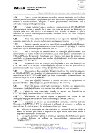 Edital nº 003/2017 - Pregão Eletrônico –SRP- Manutenção Predial
VALEC - ENGENHARIA, CONSTRUÇÕES E FERROVIAS S.A.
Superintendência de Licitações e Contratos
SAUS, Quadra 01, Bloco 'G', Lotes 3 e 5. Asa Sul Brasília - DF - CEP: 70.070-010 - Brasília – DF
Tel.: (61) 2029-6482 Site: www.valec.gov.br E-mail: cpl@valec.gov.br
Página 88 de 100
Visto da SULIC
___________________
Márcio G. de Aquino
GELIC
FLS._______
__________
Rubrica
9.20 Fornecer os materiais/peças de reposição e insumos necessários à realização da
manutenção das instalações e equipamentos previstos no contrato, cuja obrigação abrangerá
também o acondicionamento, transporte e demais procedimentos relacionados com a
colocação e/ou disponibilização no local;
9.21 Fornecer materiais/peças às instalações e equipamentos da CONTRATANTE
obrigatoriamente novos e, quando for o caso, com prazo de garantia do fabricante em
vigência, pelo prazo não inferior a 90 (noventa) dias, inclusive se expirar a vigência
contratual, de todos os materiais/peças fornecidos, instalados ou não (art. 26 do Código de
Defesa do Consumidor);
9.22 Arcar com o transporte e deslocamento de todo o pessoal e de todo o material
necessário à execução dos serviços, inclusive com a entrega dos insumos;
9.22.1 Assumir a garantia integral pelo prazo idêntico ao estabelecido pelo fabricante,
na hipótese de emprego de materiais/peças com prazo de garantia do fabricante já vencidos,
respeitando o prazo mínimo disposto no subitem anterior;
9.22.2 Para a utilização de materiais/peças de reposição recondicionados e/ou
reaproveitados de outras instalações/equipamentos, deve haver expresso consentimento da
FISCALIZAÇÃO, devidamente formalizado em relatório, sob pena de aplicação das
penalidades previstas contratualmente e da imediata substituição do(s) item(s), sem quaisquer
ônus para a CONTRATANTE;
9.23 Responsabilizar-se por quaisquer danos causados a bens e/ou instalações da
CONTRATANTE ou de terceiros, independentemente de culpa ou dolo dos profissionais ou
prepostos destacados para executar a entrega dos produtos/serviços;
9.24 Responder por danos, avarias e desaparecimento de bens materiais, causados
ao CONTRATANTE ou a terceiros, por seus prepostos ou empregados, em atividade nas
dependências da CONTRATANTE desde que fique comprovada a responsabilidade, nos
termos do Artigo 70, da Lei nº 8.666/93;
9.25 Zelar pela segurança individual e coletiva, utilizando os equipamentos de
proteção individual – EPIs apropriados, quando da execução dos serviços;
9.26 Zelar pela guarda, conservação, manutenção e limpeza dos equipamentos,
instrumentos e materiais utilizados, bem como do local utilizado por seus empregados;
9.27 Manter os seus empregados, quando em serviço, nas dependências da
CONTRATANTE, usando uniforme e crachá de identificação;
9.28 Não vincular sob hipótese alguma, o pagamento dos salários de seus
empregados ao pagamento das faturas mensais efetuado pela CONTRATANTE;
9.29 Considerar os critérios de sustentabilidade ambiental, conforme Instrução
Normativa SLTI/MPOG nº 1/2010, otimizando a utilização de recursos e a redução de
desperdícios e de poluição através das seguintes medidas, entre outras:
h) Orientar os empregados para racionalização do consumo de energia elétrica e
adoção de medidas para evitar o desperdício de água tratada, bem como reduzir o
desperdício de materiais de consumo;
i) Assegurar, durante a vigência do contrato, a capacitação dos trabalhadores quanto
às práticas definidas na política de responsabilidade socioambiental da
CONTRATANTE;
 
