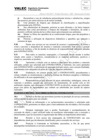 Edital nº 003/2017 - Pregão Eletrônico –SRP- Manutenção Predial
VALEC - ENGENHARIA, CONSTRUÇÕES E FERROVIAS S.A.
Superintendência de Licitações e Contratos
SAUS, Quadra 01, Bloco 'G', Lotes 3 e 5. Asa Sul Brasília - DF - CEP: 70.070-010 - Brasília – DF
Tel.: (61) 2029-6482 Site: www.valec.gov.br E-mail: cpl@valec.gov.br
Página 89 de 100
Visto da SULIC
___________________
Márcio G. de Aquino
GELIC
FLS._______
__________
Rubrica
j) Racionalizar o uso de substâncias potencialmente tóxicas e substituí-las, sempre
que possível, por outras atóxicas ou de menor toxidade;
k) Usar produtos de limpeza que obedeçam às classificações e especificações
determinadas pela ANVISA;
l) Nas substituições de lâmpadas, priorizar as mais eficientes e de baixo impacto
ambiental, bem como providenciar a limpeza das lâmpadas e luminárias, de modo a
permitir a reflexão máxima da luz e obter maior aproveitamento nos ambientes;
m) Manter os filtros dos aparelhos de ar condicionado limpos, para não prejudicar a
circulação do ar;
n) Priorizar a utilização de dispositivos hidráulicos e aparelhos que reduzam o
consumo de água.
9.30 Pautar seus serviços no uso racional de recursos e equipamentos, de forma a
evitar e prevenir o desperdício de insumos e materiais consumidos bem como a geração
excessiva de resíduos, a fim de atender às diretrizes de responsabilidade ambiental adotadas
pela CONTRATANTE;
9.31 Para todos os materiais empregados, a Contratada deverá atender à melhor
relação entre custos e benefícios, considerando-se os impactos ambientais, positivos e
negativos, associados ao produto;
9.32 Apresentar a relação com as marcas e fabricantes dos produtos e materiais
utilizados, sempre que solicitado pela CONTRATANTE, e substituir, nos casos apontados
pela CONTRATANTE, a substituição de quaisquer itens por outros, com a mesma finalidade,
considerados mais adequados do ponto de vista dos impactos ambientais;
9.33 Estabelecer, em comum acordo com a CONTRATANTE, procedimentos e
rotinas voltados ao monitoramento e melhoria contínua da eficiência energética e hidráulica
da edificação e de seus equipamentos;
9.34 Responsabilizar-se pelo descarte de peças substituídas, embalagens, restos de
materiais e produtos, quando das realizações de manutenções, de acordo com as leis
ambientais vigentes, sem ônus para a CONTRATANTE ou devolver, sempre que solicitado,
peças e/ou partes de equipamentos que venham ser substituídas por ocasião de reparos
realizados;
CLÁUSULA DÉCIMA – DAS OBRIGAÇÕES DA CONTRATANTE
10.1 Dirimir as dúvidas que porventura ocorram na prestação do serviço contratado,
redirecionando as ações para sua solução;
10.2 Prestar as informações e os esclarecimentos necessários e solicitados pela
CONTRATADA, pertinentes ao objeto, para o bom andamento das atividades e fiel execução
do avençado;
10.3 Designar empregado para a gestão, fiscalização e acompanhamento da
execução do objeto, o qual verificará todas as ocorrências relacionadas com a execução e
determinando o que for necessário à regularização das falhas ou imperfeições observadas;
10.4 Permitir o livre acesso dos empregados da CONTRATADA nas suas
dependências, desde que devidamente identificados, para a execução dos serviços.
10.5 Propiciar à Contratada as facilidades necessárias, a fim de que possa
desempenhar normalmente os serviços contratados;
 
