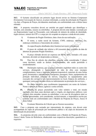 Edital nº 003/2017 - Pregão Eletrônico –SRP- Manutenção Predial
VALEC - ENGENHARIA, CONSTRUÇÕES E FERROVIAS S.A.
Superintendência de Licitações e Contratos
SAUS, Quadra 01, Bloco 'G', Lotes 3 e 5. Asa Sul Brasília - DF - CEP: 70.070-010 - Brasília – DF
Tel.: (61) 2029-6482 Site: www.valec.gov.br E-mail: cpl@valec.gov.br
Página 9 de 100
Visto da SULIC
___________________
Márcio G. de Aquino
GELIC
FLS._______
__________
Rubrica
10.3. O licitante classificado em primeiro lugar deverá enviar no Sistema Comprasnet
(Ferramenta Convocação de Anexo), no prazo informado, a contar da solicitação do Pregoeiro
via chat, a Proposta de Preços, devidamente atualizada, em conformidade com o último lance
ofertado.
10.4. A proposta vencedora deverá ser emitida em papel timbrado que identifique o
licitante, sem emendas, rasuras ou entrelinhas. A proposta deverá estar datada e assinada por
seu Representante Legal ou Procurador, com indicação de número da cédula de identidade,
órgão emissor, número de CPF e o cargo por ele ocupado na empresa e ainda deverá conter:
I. O número do Pregão Eletrônico, data e hora da sua realização;
II. O nome, a razão social da licitante, CNPJ, endereço, telefones, fax,
endereços eletrônicos e funcionário de contato;
III. As especificações detalhadas do(s) bem(ns)/serviço(s) ofertado(s);
IV. O prazo de validade não inferior a 60 (sessenta) dias, contados da data de
abertura do presente Pregão Eletrônico;
V. O preço ofertado deverá ser expresso em REAL (R$), limitado a 02 casas
decimais, devendo ser desprezadas as demais;
VI. Para fins de cálculo das planilhas, somente serão consideradas 2 (duas)
casas decimais, sendo as demais desconsideradas, não sendo permitido o
arredondamento.
VII. Declaração expressa, que os preços ofertados englobam todos os custos dos
serviços, abrangendo o fornecimento de mão de obra com encargos
complementares, taxas e impostos, preposto/responsável, materiais de uma forma
geral, ferramentas e equipamentos, transportes, passagens, fretes, equipamentos de
proteção individual, remoção de móveis, máquinas ou equipamentos para
execução dos serviços e seu reposicionamento no local, limpeza do ambiente, e
quaisquer outros que incidam direta ou indiretamente na prestação dos serviços.;
VIII. Os dados bancários para recebimento (pagamento) em nome da licitante:
Nome e número do Banco, agência e conta corrente.
IX. Planilha de preços preenchida com valor unitário e total, em moeda
nacional, com duas casas decimais após a vírgula, em algarismos arábicos e por
extenso, sem emendas, rasuras ou entrelinhas, e em caso de divergência entre as
formas apresentadas, será considerada, exclusivamente, a importância escrita por
extenso, tudo em conformidade com o Modelo de Proposta de Preços, Anexo II
deste Edital
X. Eventuais Memórias de Cálculo que se fizerem necessárias;
10.5. Caso a proposta seja assinada por representante da empresa, esta deverá estar
acompanhada de cópia de procuração por instrumento público e de cópia de documento de
identificação do procurador.
10.6. As propostas deverão estar em conformidade com o Modelo de Proposta de Preços,
Anexo I deste Termo de Referência, obedecendo suas respectivas descrições, quantitativos e
requisitos
 
