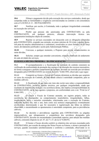 Edital nº 003/2017 - Pregão Eletrônico –SRP- Manutenção Predial
VALEC - ENGENHARIA, CONSTRUÇÕES E FERROVIAS S.A.
Superintendência de Licitações e Contratos
SAUS, Quadra 01, Bloco 'G', Lotes 3 e 5. Asa Sul Brasília - DF - CEP: 70.070-010 - Brasília – DF
Tel.: (61) 2029-6482 Site: www.valec.gov.br E-mail: cpl@valec.gov.br
Página 90 de 100
Visto da SULIC
___________________
Márcio G. de Aquino
GELIC
FLS._______
__________
Rubrica
10.6 Efetuar o pagamento devido pela execução dos serviços contratados, desde que
cumpridas todas as formalidades e exigências convencionadas no contrato e em consonância
com a CLÁUSULA 12 – DO PAGAMENTO.
10.7 Notificar, por escrito, à Contratada, toda e qualquer irregularidade constatada
na execução dos serviços;
10.8 Proibir que pessoas não autorizadas pela CONTRATADA ou pela
CONTRATANTE, sob qualquer pretexto, efetuem intervenção técnica nos
equipamentos/instalações objeto do contrato;
10.9 Rejeitar os serviços executados em desacordo com as obrigações assumidas
pela CONTRATADA, exigindo sua correção, no prazo máximo de 24 (vinte e quatro) horas,
sob pena de sanções administrativas e contratuais, ressalvados os casos fortuitos ou de força
maior, devidamente justificado e aceito pela Administração Pública.
10.10 Convocar, a qualquer momento, o Preposto para prestar esclarecimentos ou
sanar dúvidas;
10.11 Solicitar, sempre que entender conveniente, relatório atualizado do andamento
de cada atividade dos serviços;
CLÁUSULA DÉCIMA PRIMEIRA – DA FISCALIZAÇÃO
11.1 O acompanhamento e a fiscalização da execução do contrato consistem na
verificação da conformidade da prestação dos serviços e da alocação dos recursos necessários,
de forma a assegurar o perfeito cumprimento do contrato, devendo ser exercido por servidores
designados pela CONTRATANTE nos termos da Lei n.º 8.666/1993, observado o que segue:
11.1.1 Competirá ao Gestor e Fiscais do Contrato dirimirem as dúvidas que surgirem
no curso da execução do Contrato, de tudo dando ciência à autoridade competente, para as
medidas cabíveis;
11.1.2 A fiscalização de que trata este item não exclui nem reduz a responsabilidade
da CONTRATADA, inclusive perante terceiros, por qualquer irregularidade, ainda que
resultante de imperfeições técnicas e na ocorrência destas, não implica corresponsabilidade da
CONTRATANTE, ou de seus agentes e prepostos, em conformidade com o art. 70 da Lei nº
8.666/1993;
11.1.3 O Gestor e Fiscais do Contrato anotarão, em registro próprio, todas as
ocorrências de desempenho ou comportamento insatisfatório, irregularidades, falhas,
insuficiências, erros e omissões constatados, relacionadas com a execução do Contrato,
indicando horário, dia, mês e ano, bem como o(s) nome(s) empregados(s) eventualmente
envolvido(s), determinando o que for necessário à regularização das faltas ou defeitos
observados, e encaminhando os apontamentos à autoridade competente, para as providências
cabíveis;
11.1.4 As decisões e providências sugeridas pela CONTRATADA ou julgadas
imprescindíveis, que ultrapassarem a competência dos servidores designados pela
CONTRATANTE, deverão ser encaminhadas à autoridade superior, para adoção das medidas
cabíveis, consoante disposto no art. 67, §§ 1º e 2º, da Lei nº 8.666/93;
11.1.5 O Gestor e Fiscais deverão conferir os relatórios dos serviços executados pela
CONTRATADA, por ocasião da entrega das Notas Fiscais ou Faturas, e atestar a prestação de
serviços, quando executados satisfatoriamente e conforme o contratado, observando se os
 