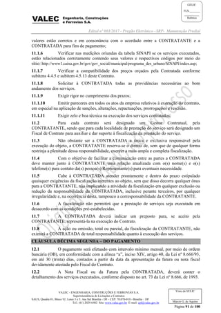 Edital nº 003/2017 - Pregão Eletrônico –SRP- Manutenção Predial
VALEC - ENGENHARIA, CONSTRUÇÕES E FERROVIAS S.A.
Superintendência de Licitações e Contratos
SAUS, Quadra 01, Bloco 'G', Lotes 3 e 5. Asa Sul Brasília - DF - CEP: 70.070-010 - Brasília – DF
Tel.: (61) 2029-6482 Site: www.valec.gov.br E-mail: cpl@valec.gov.br
Página 91 de 100
Visto da SULIC
___________________
Márcio G. de Aquino
GELIC
FLS._______
__________
Rubrica
valores estão corretos e em consonância com o acordado entre a CONTRATANTE e a
CONTRATADA para fins de pagamento;
11.1.6 Verificar nas medições oriundas da tabela SINAPI se os serviços executados,
estão relacionados corretamente contendo seus valores e respectivos códigos por meio do
sítio: http://www1.caixa.gov.br/gov/gov_social/municipal/programa_des_urbano/SINAPI/index.asp;
11.1.7 Verificar a compatibilidade dos preços orçados pela Contratada conforme
subitens 4.4.5 e subitem 4.5.13 deste Contrato.
11.1.8 Solicitar à CONTRATADA todas as providências necessárias ao bom
andamento dos serviços.
11.1.9 Exigir rigor no cumprimento dos prazos;
11.1.10 Emitir pareceres em todos os atos da empresa relativos à execução do contrato,
em especial na aplicação de sanções, alterações, repactuações, prorrogações e rescisão.
11.1.11 Exigir zelo e boa técnica na execução dos serviços contratados.
11.2 Para cada contrato será designado um Gestor Contratual, pela
CONTRATANTE, sendo que para cada localidade de prestação do serviço será designado um
Fiscal de Contrato para auxiliar e dar suporte à fiscalização da prestação do serviço.
11.3 Não obstante ser a CONTRATADA a única e exclusiva responsável pela
execução do objeto, a CONTRATANTE reserva-se o direito de, sem que de qualquer forma
restrinja a plenitude dessa responsabilidade, exercer a mais ampla e completa fiscalização.
11.4 Com o objetivo de facilitar a comunicação entre as partes a CONTRATADA
deve manter junto à CONTRATANTE uma relação atualizada com o(s) nome(s) e o(s)
telefone(s) para contato da(s) pessoa(s) Representante(s) para eventuais necessidade.
11.5 Cabe à CONTRATADA atender prontamente e dentro do prazo estipulado
quaisquer exigências da fiscalização inerentes ao objeto, sem que disso decorra qualquer ônus
para a CONTRATANTE, não implicando a atividade da fiscalização em qualquer exclusão ou
redução da responsabilidade da CONTRATADA, inclusive perante terceiros, por qualquer
irregularidade e, na ocorrência desta, tampouco a corresponsabilidade da CONTRATANTE.
11.6 A fiscalização não permitirá que a prestação de serviços seja executada em
desacordo com as condições pré-estabelecidas.
11.7 A CONTRATADA deverá indicar um preposto para, se aceito pela
CONTRATANTE, representá-la na execução do Contrato.
11.8 A ação ou omissão, total ou parcial, da fiscalização da CONTRATANTE, não
eximirá a CONTRATADA de total responsabilidade quanto à execução dos serviços.
CLÁUSULA DÉCIMA SEGUNDA – DO PAGAMENTO
12.1 O pagamento será efetuado com intervalo mínimo mensal, por meio de ordem
bancária (OB), em conformidade com a alínea “a”, inciso XIV, artigo 40, da Lei nº 8.666/93,
em até 30 (trinta) dias, contados a partir da data da apresentação da fatura ou nota fiscal
devidamente atestada pelo Fiscal do Contrato.
12.2 A Nota Fiscal ou da Fatura pela CONTRATADA, deverá conter o
detalhamento dos serviços executados, conforme disposto no art. 73 da Lei nº 8.666, de 1993.
 