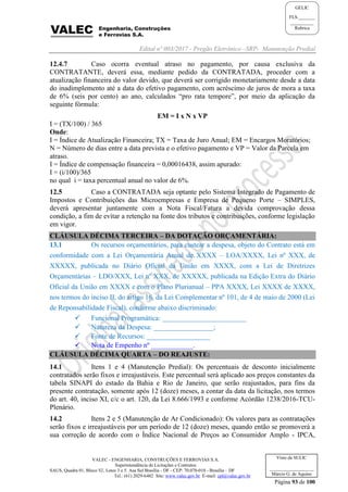 Edital nº 003/2017 - Pregão Eletrônico –SRP- Manutenção Predial
VALEC - ENGENHARIA, CONSTRUÇÕES E FERROVIAS S.A.
Superintendência de Licitações e Contratos
SAUS, Quadra 01, Bloco 'G', Lotes 3 e 5. Asa Sul Brasília - DF - CEP: 70.070-010 - Brasília – DF
Tel.: (61) 2029-6482 Site: www.valec.gov.br E-mail: cpl@valec.gov.br
Página 93 de 100
Visto da SULIC
___________________
Márcio G. de Aquino
GELIC
FLS._______
__________
Rubrica
12.4.7 Caso ocorra eventual atraso no pagamento, por causa exclusiva da
CONTRATANTE, deverá essa, mediante pedido da CONTRATADA, proceder com a
atualização financeira do valor devido, que deverá ser corrigido monetariamente desde a data
do inadimplemento até a data do efetivo pagamento, com acréscimo de juros de mora a taxa
de 6% (seis por cento) ao ano, calculados “pro rata tempore”, por meio da aplicação da
seguinte fórmula:
EM = I x N x VP
I = (TX/100) / 365
Onde:
I = Índice de Atualização Financeira; TX = Taxa de Juro Anual; EM = Encargos Moratórios;
N = Número de dias entre a data prevista e o efetivo pagamento e VP = Valor da Parcela em
atraso.
I = Índice de compensação financeira = 0,00016438, assim apurado:
I = (i/100)/365
no qual i = taxa percentual anual no valor de 6%.
12.5 Caso a CONTRATADA seja optante pelo Sistema Integrado de Pagamento de
Impostos e Contribuições das Microempresas e Empresa de Pequeno Porte – SIMPLES,
deverá apresentar juntamente com a Nota Fiscal/Fatura a devida comprovação dessa
condição, a fim de evitar a retenção na fonte dos tributos e contribuições, conforme legislação
em vigor.
CLÁUSULA DÉCIMA TERCEIRA – DA DOTAÇÃO ORÇAMENTÁRIA:
13.1 Os recursos orçamentários, para custear a despesa, objeto do Contrato está em
conformidade com a Lei Orçamentária Anual de XXXX – LOA/XXXX, Lei nº XXX, de
XXXXX, publicada no Diário Oficial da União em XXXX, com a Lei de Diretrizes
Orçamentárias – LDO/XXX, Lei nº XXX, de XXXXX, publicada na Edição Extra do Diário
Oficial da União em XXXX e com o Plano Plurianual – PPA XXXX, Lei XXXX de XXXX,
nos termos do inciso II, do artigo 16, da Lei Complementar nº 101, de 4 de maio de 2000 (Lei
de Reponsabilidade Fiscal), conforme abaixo discriminado:
 Funcional Programática: ________________________
 Natureza da Despesa: _________________;
 Fonte de Recursos: __________________
 Nota de Empenho nº ____________.
CLÁUSULA DÉCIMA QUARTA – DO REAJUSTE:
14.1 Itens 1 e 4 (Manutenção Predial): Os percentuais de desconto inicialmente
contratados serão fixos e irreajustáveis. Este percentual será aplicado aos preços constantes da
tabela SINAPI do estado da Bahia e Rio de Janeiro, que serão reajustados, para fins da
presente contratação, somente após 12 (doze) meses, a contar da data da licitação, nos termos
do art. 40, inciso XI, c/c o art. 120, da Lei 8.666/1993 e conforme Acórdão 1238/2016-TCU-
Plenário.
14.2 Itens 2 e 5 (Manutenção de Ar Condicionado): Os valores para as contratações
serão fixos e irreajustáveis por um período de 12 (doze) meses, quando então se promoverá a
sua correção de acordo com o Índice Nacional de Preços ao Consumidor Amplo - IPCA,
 