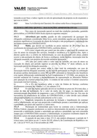 Edital nº 003/2017 - Pregão Eletrônico –SRP- Manutenção Predial
VALEC - ENGENHARIA, CONSTRUÇÕES E FERROVIAS S.A.
Superintendência de Licitações e Contratos
SAUS, Quadra 01, Bloco 'G', Lotes 3 e 5. Asa Sul Brasília - DF - CEP: 70.070-010 - Brasília – DF
Tel.: (61) 2029-6482 Site: www.valec.gov.br E-mail: cpl@valec.gov.br
Página 94 de 100
Visto da SULIC
___________________
Márcio G. de Aquino
GELIC
FLS._______
__________
Rubrica
tomando-se por base o índice vigente no mês de apresentação da proposta ou do orçamento a
que essa se referir.
14.3 Itens 3 e 6 (Serviço de Chaveiro): Os valores serão fixos e irreajustáveis.
CLÁUSULA DÉCIMA QUINTA – DAS SANÇÕES ADMINISTRATIVAS:
15.1 Nos casos de inexecução parcial ou total das condições pactuadas, garantido
prévia defesa, a CONTRATADA ficará sujeita às seguintes sanções:
15.1.1 Advertência por escrito, quando do não cumprimento de quaisquer das
obrigações contratuais consideradas faltas leves, assim entendidas aquelas que não acarretam
prejuízos significativos à execução do objeto da licitação e não prejudiquem o andamento das
atividades normais da CONTRATANTE.
15.1.2 Multa, que deverá ser recolhida no prazo máximo de 20 (vinte) dias do
recebimento da intimação pela CONTRATADA, conforme abaixo:
e) 0,3% (zero vírgula três por cento) por dia sobre o valor total do contrato em
caso de atraso na execução dos serviços, limitada a incidência a 15 (quinze) dias. Após o
décimo quinto dia e a critério da Administração, no caso de execução com atraso, poderá
ocorrer a não-aceitação do objeto, de forma a configurar, nessa hipótese, inexecução total da
obrigação assumida, sem prejuízo da rescisão unilateral da avença;
f) 10% (dez por cento) sobre o valor total do contrato, em caso de atraso na
execução do objeto, por período superior ao previsto na alínea “a” deste subitem, ou de
inexecução parcial da obrigação assumida;
g) 15% (quinze por cento) sobre o valor total da contratação, em caso de
inexecução total da obrigação assumida, ou em caso de participação no Pregão ou contratação
de pessoa jurídica declarando-se como ME ou EPP, utilizando-se falsamente dos benefícios
e/ou regime diferenciado estabelecidos na Lei Complementar n° 123/2006, sem prejuízo da
rescisão unilateral do Contrato e encaminhamento de representação ao Ministério Público
para apuração da eventual prática de crime. A conduta de não assinar o Contrato caracteriza
inexecução total do Contrato;
h) 1% a 5% por ocorrência sobre o valor da Ordem de Serviço, conforme
detalhamento constante das Tabelas 1 e 2, do subitem 15.9;
15.1.3 O valor das multas aplicadas deverá ser recolhido no prazo de 20 (vinte) dias, a
contar da data da notificação. Se o valor da multa não for pago, ou depositado, será
automaticamente descontado do pagamento a que a CONTRATADA fizer jus. Em caso de
inexistência ou insuficiência de crédito da CONTRATADA, o valor devido será cobrado
administrativamente e/ou cobrado judicialmente se for o caso.
15.1.4 Suspensão temporária de participar de licitação e impedimento de contratar
com a Administração, até que seja promovida a reabilitação perante a autoridade que aplicou
a penalidade, por prazo não superior a 2 (dois) anos.
15.1.5 Declaração de inidoneidade para licitar ou contratar com a Administração
Pública Federal, enquanto perdurarem os motivos determinantes da punição ou até que seja
promovida a reabilitação, perante a autoridade que aplicou a penalidade, que será concedida
sempre que a CONTRATADA ressarcir a Administração, os prejuízos resultantes depois de
decorrido o prazo da sanção aplicada com base no inciso anterior.
15.1.6 A punição de que trata o item 15.1.5, não poderá ultrapassar o período de 5
(cinco) anos, com fulcro no art. 5, inciso XLVII, alínea b, da Constituição da República e no
art. 1 da Lei nº 9.873, de 23 de novembro de 1999.
 
