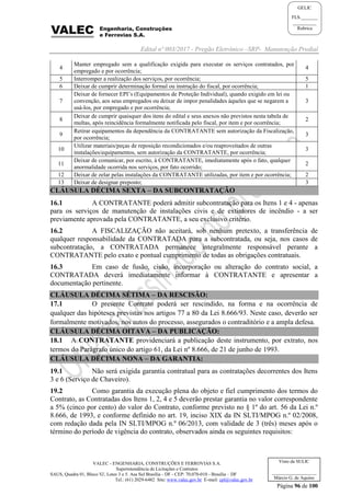 Edital nº 003/2017 - Pregão Eletrônico –SRP- Manutenção Predial
VALEC - ENGENHARIA, CONSTRUÇÕES E FERROVIAS S.A.
Superintendência de Licitações e Contratos
SAUS, Quadra 01, Bloco 'G', Lotes 3 e 5. Asa Sul Brasília - DF - CEP: 70.070-010 - Brasília – DF
Tel.: (61) 2029-6482 Site: www.valec.gov.br E-mail: cpl@valec.gov.br
Página 96 de 100
Visto da SULIC
___________________
Márcio G. de Aquino
GELIC
FLS._______
__________
Rubrica
4
Manter empregado sem a qualificação exigida para executar os serviços contratados, por
empregado e por ocorrência;
4
5 Interromper a realização dos serviços, por ocorrência; 5
6 Deixar de cumprir determinação formal ou instrução do fiscal, por ocorrência; 1
7
Deixar de fornecer EPI’s (Equipamentos de Proteção Individual), quando exigido em lei ou
convenção, aos seus empregados ou deixar de impor penalidades àqueles que se negarem a
usá-los, por empregado e por ocorrência;
3
8
Deixar de cumprir quaisquer dos itens do edital e seus anexos não previstos nesta tabela de
multas, após reincidência formalmente notificada pelo fiscal, por item e por ocorrência;
2
9
Retirar equipamentos da dependência da CONTRATANTE sem autorização da Fiscalização,
por ocorrência;
3
10
Utilizar materiais/peças de reposição recondicionados e/ou reaproveitados de outras
instalações/equipamentos, sem autorização da CONTRATANTE, por ocorrência;
3
11
Deixar de comunicar, por escrito, à CONTRATANTE, imediatamente após o fato, qualquer
anormalidade ocorrida nos serviços, por fato ocorrido;
2
12 Deixar de zelar pelas instalações da CONTRATANTE utilizadas, por item e por ocorrência; 2
13 Deixar de designar preposto; 3
CLÁUSULA DÉCIMA SEXTA – DA SUBCONTRATAÇÃO
16.1 A CONTRATANTE poderá admitir subcontratação para os Itens 1 e 4 - apenas
para os serviços de manutenção de instalações civis e de extintores de incêndio - a ser
previamente aprovada pela CONTRATANTE, a seu exclusivo critério.
16.2 A FISCALIZAÇÃO não aceitará, sob nenhum pretexto, a transferência de
qualquer responsabilidade da CONTRATADA para a subcontratada, ou seja, nos casos de
subcontratação, a CONTRATADA permanece integralmente responsável perante a
CONTRATANTE pelo exato e pontual cumprimento de todas as obrigações contratuais.
16.3 Em caso de fusão, cisão, incorporação ou alteração do contrato social, a
CONTRATADA deverá imediatamente informar à CONTRATANTE e apresentar a
documentação pertinente.
CLÁUSULA DÉCIMA SÉTIMA – DA RESCISÃO:
17.1 O presente Contrato poderá ser rescindido, na forma e na ocorrência de
qualquer das hipóteses previstas nos artigos 77 a 80 da Lei 8.666/93. Neste caso, deverão ser
formalmente motivados, nos autos do processo, assegurados o contraditório e a ampla defesa.
CLÁUSULA DÉCIMA OITAVA – DA PUBLICAÇÃO:
18.1 A CONTRATANTE providenciará a publicação deste instrumento, por extrato, nos
termos do Parágrafo único do artigo 61, da Lei nº 8.666, de 21 de junho de 1993.
CLÁUSULA DÉCIMA NONA – DA GARANTIA:
19.1 Não será exigida garantia contratual para as contratações decorrentes dos Itens
3 e 6 (Serviço de Chaveiro).
19.2 Como garantia da execução plena do objeto e fiel cumprimento dos termos do
Contrato, as Contratadas dos Itens 1, 2, 4 e 5 deverão prestar garantia no valor correspondente
a 5% (cinco por cento) do valor do Contrato, conforme previsto no § 1º do art. 56 da Lei n.º
8.666, de 1993, e conforme definido no art. 19, inciso XIX da IN SLTI/MPOG n.º 02/2008,
com redação dada pela IN SLTI/MPOG n.º 06/2013, com validade de 3 (três) meses após o
término do período de vigência do contrato, observados ainda os seguintes requisitos:
 