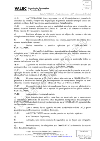 Edital nº 003/2017 - Pregão Eletrônico –SRP- Manutenção Predial
VALEC - ENGENHARIA, CONSTRUÇÕES E FERROVIAS S.A.
Superintendência de Licitações e Contratos
SAUS, Quadra 01, Bloco 'G', Lotes 3 e 5. Asa Sul Brasília - DF - CEP: 70.070-010 - Brasília – DF
Tel.: (61) 2029-6482 Site: www.valec.gov.br E-mail: cpl@valec.gov.br
Página 97 de 100
Visto da SULIC
___________________
Márcio G. de Aquino
GELIC
FLS._______
__________
Rubrica
19.2.1 A CONTRATADA deverá apresentar, em até 10 (dez) dias úteis, contado da
assinatura do contrato, comprovante de prestação de garantia, podendo optar por caução em
dinheiro ou títulos da dívida pública, seguro garantia ou fiança bancária.
19.2.2 A garantia, qualquer que seja a modalidade escolhida, deve contemplar, ao
menos, os riscos mínimos indicados no Acórdão nº 1.214/2013, do Tribunal de Contas da
União e assim, deve assegurar o pagamento de:
a) Prejuízos advindos do não cumprimento do objeto do contrato e do não
adimplemento das demais obrigações nele previstas;
b) Prejuízos causados à Administração ou a terceiro, decorrentes de culpa ou dolo
durante a execução do contrato;
c) Multas moratórias e punitivas aplicadas pela CONTRATANTE à
CONTRATADA.
d) Obrigações trabalhistas e previdenciárias de qualquer natureza, não
adimplidas pela CONTRATADA, quando couber; (Redação dada pela Instrução Normativa nº
4, de 19 de março de 2015)
19.2.3 A modalidade seguro-garantia somente será aceita se contemplar todos os
eventos indicados no item 19.2;
19.2.4 A garantia em dinheiro deverá ser efetuada na Caixa Econômica Federal em
conta específica com correção monetária, em favor da CONTRATANTE;
19.2.5 A inobservância do prazo fixado para apresentação da garantia acarretará a
aplicação de multa de 0,07% (sete centésimos por cento) do valor do contrato por dia de
atraso, observado o máximo de 2% (dois por cento);
19.2.6 O atraso superior a 25 (vinte e cinco) dias autoriza a CONTRATANTE a
promover a rescisão do contrato por descumprimento ou cumprimento irregular de suas
cláusulas, conforme dispõem os incisos I e II do art. 78 da Lei nº 8.666, de 1993;
19.2.7 O garantidor não é parte interessada para figurar em processo administrativo
instaurado pela CONTRATANTE com o objetivo de apurar prejuízos e/ou aplicar sanções à
CONTRATADA;
19.2.8 A garantia será considerada extinta:
a) Com a devolução da apólice, carta fiança ou autorização para o levantamento
de importâncias depositadas em dinheiro a título de garantia, acompanhada de declaração da
CONTRATANTE, mediante termo circunstanciado, de que a CONTRATADA cumpriu todas
as cláusulas do contrato; e
b) Após o término de sua vigência, na forma estabelecida no item 19.2, o prazo
poderá ser estendido em caso de ocorrência de sinistro.
19.2.9 A CONTRATANTE não executará a garantia nas seguintes hipóteses:
a) Caso fortuito ou força maior;
b) Alteração, sem prévia anuência da seguradora ou do fiador, das obrigações
contratuais;
c) Descumprimento das obrigações pela CONTRATADA decorrente de atos ou
fatos da Administração; ou
 