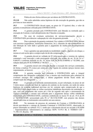 Edital nº 003/2017 - Pregão Eletrônico –SRP- Manutenção Predial
VALEC - ENGENHARIA, CONSTRUÇÕES E FERROVIAS S.A.
Superintendência de Licitações e Contratos
SAUS, Quadra 01, Bloco 'G', Lotes 3 e 5. Asa Sul Brasília - DF - CEP: 70.070-010 - Brasília – DF
Tel.: (61) 2029-6482 Site: www.valec.gov.br E-mail: cpl@valec.gov.br
Página 98 de 100
Visto da SULIC
___________________
Márcio G. de Aquino
GELIC
FLS._______
__________
Rubrica
d) Prática de atos ilícitos dolosos por servidores da CONTRATANTE;
19.2.10 Não serão admitidas outras hipóteses de não execução da garantia, que não as
previstas no item anterior.
19.3 A CONTRATADA deverá repor, no prazo de 15 (quinze) dias, o valor da
garantia eventualmente utilizada pela CONTRATANTE.
19.4 A garantia prestada pela CONTRATADA será liberada ou restituída após a
execução do Contrato e total adimplemento das Cláusulas avençadas.
19.5 No caso de eventuais acréscimos de serviços/repactuações deverá a
CONTRATADA providenciar a adequação do valor da garantia prestada.
19.6 Para a prestação da garantia contratual, fica vedado à CONTRATADA, pactuar
com terceiros (seguradoras, instituições financeiras, etc.), cláusulas de não ressarcimento ou
não liberação do valor dado à garantia para o pagamento de multas por descumprimento
contratual.
19.7 Caso a garantia seja apresentada na modalidade caução - depósito em cheque, a
mesma só será aceita após a comprovação da devida compensação.
19.8 A garantia deverá ter validade de 03 (três) meses após o termino da vigência
contratual e será renovada a cada prorrogação efetivada, nos moldes do art. 56 da Lei n.º
8.666/93 e conforme definido no art. 19, inciso XIX da IN SLTI/MPOG n.º 02/2008, com
redação dada pela IN SLTI/MPOG n.º 06/2013.
19.9 A garantia inicial será reforçada durante a execução dos serviços contratados,
de forma a totalizar 5% (cinco por cento) do valor vigente do contrato (preços iniciais mais
reajustamento, se houver).
19.10 A garantia somente será restituída à CONTRATADA após o integral
cumprimento das obrigações contratuais. Caso a mesma seja insuficiente para cobertura de
eventuais encargos não comprovados, o último pagamento devido ficará retido até
comprovação das obrigações.
19.11 A garantia será restituída automaticamente, ou por solicitação, no prazo de até
3 (três) meses contados do final da vigência do contrato ou da rescisão, em razão de outras
hipóteses de extinção contratual previstas em lei, somente após comprovação de que a
CONTRATADA pagou todas as verbas rescisórias trabalhistas decorrentes da contratação, e
que, caso esse pagamento não ocorra até o fim do segundo mês após o encerramento da
vigência contratual, a mesma será utilizada para o pagamento dessas verbas trabalhistas
diretamente pela CONTRATANTE, conforme estabelecido no inciso IV do art. 19-A da IN
n.º 02/08/SLTI/MP, acrescentado pela IN n.º 06/13/SLTI/MP, sem prejuízo das demais
sanções previstas no instrumento convocatório em seus anexos.
19.12 No momento do processo de assinatura do Contrato a CONTRATADA já
deverá providenciar a entrega da Garantia Contratual à CONTRATANTE, observando os
prazos informados no subitem 19.2.1, sendo que o documento deverá ser enviado à SUADM
– Superintendência Administrativa no endereço SEPS 713/913 BL E TÉRREO CEP –
71.390-135, Brasília – DF.
REAJUSRCLÁUSULA VIGÉSIMA – DAS DISPOSIÇÕES FINAIS:
 