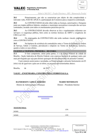 Edital nº 003/2017 - Pregão Eletrônico –SRP- Manutenção Predial
VALEC - ENGENHARIA, CONSTRUÇÕES E FERROVIAS S.A.
Superintendência de Licitações e Contratos
SAUS, Quadra 01, Bloco 'G', Lotes 3 e 5. Asa Sul Brasília - DF - CEP: 70.070-010 - Brasília – DF
Tel.: (61) 2029-6482 Site: www.valec.gov.br E-mail: cpl@valec.gov.br
Página 99 de 100
Visto da SULIC
___________________
Márcio G. de Aquino
GELIC
FLS._______
__________
Rubrica
20.1 Primeiramente, por não se caracterizar por objeto de alta complexidade e
relevante vulto, NÃO SE APLICA a participação de Consórcio para a respectiva contratação.
20.2 As CONTRATADAS deverão obter todas as licenças, autorizações e franquias
junto aos órgãos públicos federais, estaduais e municipais necessárias à execução dos serviços
contratados, arcando com todos os emolumentos prescritos por lei.
20.3 As CONTRATADAS deverão observar as leis e regulamentos referentes aos
serviços e à segurança pública, bem como as normas técnicas da ABNT e exigências do
CREA ou CAU.
20.4 Os empregados da CONTRATADA não terão nenhum vínculo empregatício
com a CONTRATANTE.
20.5 Na hipótese de existência de contradições entre o Termo de Referência, Ordem
de Serviço, Edital e Contrato, prevalecerá o disposto no Termo de Referência, inclusive,
quanto a todos os seus efeitos.
CLÁUSULA VIGÉSIMA PRIMEIRA – DO FORO:
21.1 O foro competente, eleito pelas partes, é o da Justiça Federal da cidade de
Brasília - Seção Judiciária do Distrito Federal, com expressa renúncia de qualquer outro, por
mais privilegiado que seja para dirimir quaisquer dúvidas decorrentes do presente Contrato.
E por estarem assim justas e acordadas, as Partes assinam o presente Instrumento em 03
(três) vias de igual teor e para um só efeito, na presença das testemunhas abaixo.
Brasília, de de 2017
VALEC – ENGENHARIA, CONSTRUÇÕES E FERROVIAS S.A.
HANDERSON CABRAL RIBEIRO
Diretor de Administração e Finanças
MARIO MONDOLFO
Diretor – Presidente Interino
XXXXXXXXXXXXXXXXXXXXXX
XXXXXXXXXXXXX
XXXXXXX
TESTEMUNHAS:
NOME:
CPF:
NOME: CPF:
 