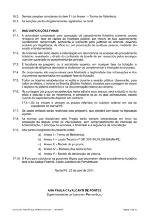 16.2. Demais sanções constantes do item 11 do Anexo I – Termo de Referência.
16.3. As sanções serão obrigatoriamente registradas no Sicaf.


17.      DAS DISPOSIÇÕES FINAIS
17.1. A autoridade competente para aprovação do procedimento licitatório somente poderá
      revogá-lo em face de razões de interesse público, por motivo de fato superveniente
      devidamente comprovado, pertinente e suficiente para justificar tal conduta, devendo
      anulá-lo por ilegalidade, de ofício ou por provocação de qualquer pessoa, mediante ato
      escrito e fundamentado.
17.2. Os licitantes não terão direito a indenização em decorrência da anulação do procedimento
      licitatório, ressalvado o direito do contratado de boa-fé de ser ressarcido pelos encargos
      que tiver suportado no cumprimento do contrato.
17.3. É facultada ao pregoeiro ou à autoridade superior, em qualquer fase da licitação, a
      promoção de diligência destinada a esclarecer ou complementar a instrução do processo.
17.4. Os proponentes são responsáveis pela fidelidade e legitimidade das informações e dos
      documentos apresentados em qualquer fase da licitação.
17.5. Todos os horários estabelecidos no edital e durante a sessão pública, observarão, para
      todos os efeitos, o horário de Brasília (Distrito Federal), inclusive para contagem de tempo
      e registro no sistema eletrônico e na documentação relativa ao certame.
17.6. Na contagem dos prazos estabelecidos neste edital e seus anexos, será excluído o dia do
      início e incluído o dia do vencimento, e considerar-se-ão os dias consecutivos, exceto
      quando for explicitamente disposto em contrário.
         17.6.1. Só se iniciam e vencem os prazos referidos no subitem anterior em dia de
                 expediente no Ibama/PE.
17.7. Os casos omissos serão resolvidos pelo pregoeiro, que decidirá com base na legislação
      vigente.
17.8. As normas que disciplinam este Pregão serão sempre interpretadas em favor da
      ampliação da disputa entre os interessados, sem comprometimento do interesse da
      Administração, o princípio da isonomia, a finalidade e a segurança da contratação.
17.9. São partes integrantes do presente edital:
                         a)    Anexo I – Termo de Referência;
                         b)    Anexo II – Laudo Técnico nº 001/2011/NUFLOR/IBAMA-PE;
                         c)    Anexo III - Modelo de proposta;
                         d)    Anexo IV – Modelos das declarações;
                         e)    Anexo V – Modelo da declaração de vistoria.
17.10. O Foro para solucionar os possíveis litígios que decorrerem deste procedimento licitatório
       será o da Justiça Federal, Seção Judiciária de Pernambuco.


                                         Recife/PE, 25 de abril de 2011.




                                  ANA PAULA CAVALCANTI DE PONTES
                                 Superintendente do Ibama em Pernambuco




EDITAL DO PREGÃO ELETRÔNICO N° 03 /2011 – IBAMA/PE                                     Página 10 de 25
 