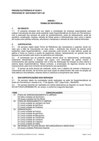PREGÃO ELETRÔNICO Nº 03/2011
PROCESSO Nº. 02019.000417/2011-60



                                                  ANEXO I
                                            TERMO DE REFERÊNCIA

1.      DO OBJETO
1.1.    O presente processo tem por objeto a contratação de empresa especializada para
realizar manutenção da área verde existente nesta Superintendência do IBAMA em Pernambuco,
com a execução dos serviços de poda de arredondamento, poda de rebaixamento, poda de
equilíbrio, erradicação, limpeza, retirada de folhas secas e inflorescências, bem como o plantio
de mudas entre plantas arbóreas, arbustivas e herbáceas e retirada de todo material eliminado.

2.     JUSTIFICATIVA
2.1.   Os serviços objeto deste Termo de Referência são necessários e urgentes, tendo em
vista que a falta de manutenção da área verde – sobretudo das árvores de grande porte
existentes nesta Superintendência – pode acarretar curto-circuito na rede elétrica, queda de
galhos e frutos ou mesmo a queda de espécimes inteiras, representando um grande risco às
pessoas que transitam pelo local e ao patrimônio da instituição.
2.2.   A contratação que se pretende realizar deverá atuar no rebaixamento, conformação,
tratamento fitossanitário e limpeza das copas, com eliminação de galhos mortos e
monitoramento das plantas existentes sob a linha de distribuição de energia na área interna e
externa desta Superintendência. Nesse contexto, a erradicação de algumas árvores se faz
imprescindível, pelo risco iminente de tombamento que apresentam.
2.3.   O serviço de poda deverá ser realizado, ainda, com o objetivo de orientar e direcionar o
crescimento das árvores, de tal forma que suas copas se desenvolvam não mais na direção da
rede elétrica e dos telhados, evitando danos à cobertura e entupimento das calhas.

3.     DAS ESPECIFICAÇÕES DOS SERVIÇOS
3.1.   Os serviços objeto da contratação serão realizados na sede da Superintendência do
IBAMA em Pernambuco, situada à Av. 17 de Agosto, 1057, Casa Forte – Recife/PE.
3.2.   Os serviços deverão ser realizados em estrita observância ao disposto no Laudo Técnico
001/2011/NUFLOR/IBAMA-PE, em anexo, e conforme a seguinte descrição:


ITEM                                   ESPECIFICAÇÕES
  01 PODA DE ARRENDONDAMENTO E LIMPEZA:
     03 (três) unidades de Sombreiro;
     02 (duas) unidades de Pau Brasil.
  02 PODA DE REBAIXAMENTO E LIMPEZA:
     01 (uma) unidade de Jambeiro do Pará;
     01 (uma) unidade de Ipê Roxo;
     01 (uma) unidade de Craibeira.
  03 ERRADICAÇÃO:
     01 (uma) unidade de Felício;
     01 (uma) unidade de Ipê Roxo;
     01 (uma) unidade de Mangueira;
     01 (uma) unidade de Tamarindo;
     01 (uma) unidade de Tamboril;
     01 (uma) unidade de Tulipeira;
     01 (uma) unidade de Sábia.
  04 RETIRADA DE FOLHAS SECAS, INFLORESCÊNCIA E BRÁCTEAS:
     02 (duas) unidades Palmeiras Imperial.


EDITAL DO PREGÃO ELETRÔNICO N° 03 /2011 – IBAMA/PE                                   Página 11 de 25
 