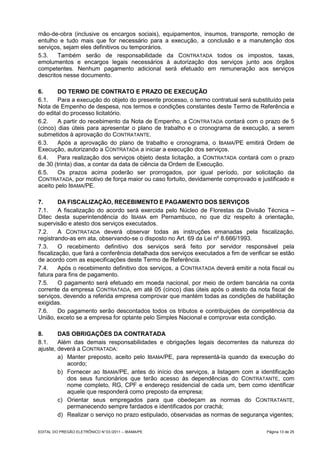 mão-de-obra (inclusive os encargos sociais), equipamentos, insumos, transporte, remoção de
entulho e tudo mais que for necessário para a execução, a conclusão e a manutenção dos
serviços, sejam eles definitivos ou temporários.
5.3.    Também serão de responsabilidade da CONTRATADA todos os impostos, taxas,
emolumentos e encargos legais necessários à autorização dos serviços junto aos órgãos
competentes. Nenhum pagamento adicional será efetuado em remuneração aos serviços
descritos nesse documento.

6.      DO TERMO DE CONTRATO E PRAZO DE EXECUÇÃO
6.1.    Para a execução do objeto do presente processo, o termo contratual será substituído pela
Nota de Empenho de despesa, nos termos e condições constantes deste Termo de Referência e
do edital do processo licitatório.
6.2.    A partir do recebimento da Nota de Empenho, a CONTRATADA contará com o prazo de 5
(cinco) dias úteis para apresentar o plano de trabalho e o cronograma de execução, a serem
submetidos à aprovação do CONTRATANTE.
6.3.    Após a aprovação do plano de trabalho e cronograma, o IBAMA/PE emitirá Ordem de
Execução, autorizando a CONTRATADA a iniciar a execução dos serviços.
6.4.    Para realização dos serviços objeto desta licitação, a CONTRATADA contará com o prazo
de 30 (trinta) dias, a contar da data de ciência da Ordem de Execução.
6.5.    Os prazos acima poderão ser prorrogados, por igual período, por solicitação da
CONTRATADA, por motivo de força maior ou caso fortuito, devidamente comprovado e justificado e
aceito pelo IBAMA/PE.

7.       DA FISCALIZAÇÃO, RECEBIMENTO E PAGAMENTO DOS SERVIÇOS
7.1.     A fiscalização do acordo será exercida pelo Núcleo de Florestas da Divisão Técnica –
Ditec desta superintendência do IBAMA em Pernambuco, no que diz respeito à orientação,
supervisão e atesto dos serviços executados.
7.2.     A CONTRATADA deverá observar todas as instruções emanadas pela fiscalização,
registrando-as em ata, observando-se o disposto no Art. 69 da Lei nº 8.666/1993.
7.3.     O recebimento definitivo dos serviços será feito por servidor responsável pela
fiscalização, que fará a conferência detalhada dos serviços executados a fim de verificar se estão
de acordo com as especificações deste Termo de Referência.
7.4.     Após o recebimento definitivo dos serviços, a CONTRATADA deverá emitir a nota fiscal ou
fatura para fins de pagamento.
7.5.     O pagamento será efetuado em moeda nacional, por meio de ordem bancária na conta
corrente da empresa CONTRATADA, em até 05 (cinco) dias úteis após o atesto da nota fiscal de
serviços, devendo a referida empresa comprovar que mantém todas as condições de habilitação
exigidas.
7.6.     Do pagamento serão descontados todos os tributos e contribuições de competência da
União, exceto se a empresa for optante pelo Simples Nacional e comprovar esta condição.

8.      DAS OBRIGAÇÕES DA CONTRATADA
8.1.    Além das demais responsabilidades e obrigações legais decorrentes da natureza do
ajuste, deverá a CONTRATADA:
        a) Manter preposto, aceito pelo IBAMA/PE, para representá-la quando da execução do
           acordo;
        b) Fornecer ao IBAMA/PE, antes do início dos serviços, a listagem com a identificação
           dos seus funcionários que terão acesso às dependências do CONTRATANTE, com
           nome completo, RG, CPF e endereço residencial de cada um, bem como identificar
           aquele que responderá como preposto da empresa;
        c) Orientar seus empregados para que obedeçam as normas do CONTRATANTE,
           permanecendo sempre fardados e identificados por crachá;
        d) Realizar o serviço no prazo estipulado, observadas as normas de segurança vigentes;

EDITAL DO PREGÃO ELETRÔNICO N° 03 /2011 – IBAMA/PE                                     Página 13 de 25
 