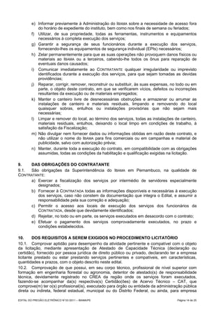 e) Informar previamente à Administração do IBAMA sobre a necessidade de acesso fora
            do horário de expediente do instituto, bem como nos finais de semana ou feriados;
         f) Utilizar, de sua propriedade, todas as ferramentas, instrumentos e equipamentos
            necessários à completa execução dos serviços;
         g) Garantir a segurança de seus funcionários durante a execução dos serviços,
            fornecendo-lhes os equipamentos de segurança individual (EPIs) necessários;
         h) Zelar permanentemente para que as suas operações não provoquem danos físicos ou
            materiais ao IBAMA ou a terceiros, cabendo-lhe todos os ônus para reparação de
            eventuais danos causados;
         i) Comunicar imediatamente ao CONTRATANTE qualquer irregularidade ou imprevisto
            identificados durante a execução dos serviços, para que sejam tomadas as devidas
            providências;
         j) Reparar, corrigir, remover, reconstruir ou substituir, às suas expensas, no todo ou em
            parte, o objeto deste contrato, em que se verificarem vícios, defeitos ou incorreções
            resultantes da execução ou de materiais empregados;
         k) Manter o canteiro livre de desnecessárias obstruções e armazenar ou arrumar as
            instalações de canteiro e materiais residuais, limpando e removendo do local
            quaisquer sobras, entulhos ou instalações provisórias que não sejam mais
            necessárias;
         l) Limpar e remover do local, ao término dos serviços, todas as instalações de canteiro,
            materiais residuais, entulhos, deixando o local limpo em condições de trabalho, à
            satisfação da Fiscalização;
         m) Não divulgar nem fornecer dados ou informações obtidas em razão deste contrato, e
            não utilizar o nome do IBAMA para fins comerciais ou em campanhas e material de
            publicidade, salvo com autorização prévia;
         n) Manter, durante toda a execução do contrato, em compatibilidade com as obrigações
            assumidas, todas as condições da habilitação e qualificação exigidas na licitação.

9.   DAS OBRIGAÇÕES DO CONTRATANTE
9.1. São obrigações da Superintendência do IBAMA em Pernambuco, na qualidade de
CONTRATANTE:
     a) Exercer a fiscalização dos serviços por intermédio de servidores especialmente
        designados;
     b) Fornecer à CONTRATADA todas as informações disponíveis e necessárias à execução
        dos serviços, caso não constem da documentação que integra o Edital, e assumir a
        responsabilidade pela sua correção e adequação;
     c) Permitir o acesso aos locais de execução dos serviços dos funcionários da
        CONTRATADA, desde que devidamente identificados;
     d) Rejeitar, no todo ou em parte, os serviços executados em desacordo com o contrato;
     e) Efetuar o pagamento dos serviços comprovadamente executados, no prazo e
        condições estabelecidos.

10.      DOS REQUISITOS A SEREM EXIGIDOS NO PROCEDIMENTO LICITATÓRIO
10.1. Comprovar aptidão para desempenho da atividade pertinente e compatível com o objeto
da licitação, mediante apresentação de Atestado de Capacidade Técnica (declaração ou
certidão), fornecido por pessoa jurídica de direito público ou privado, declarando ter a empresa
licitante prestado ou estar prestando serviços pertinentes e compatíveis, em características,
quantidades e prazos, com o objeto descrito neste edital.
10.2. Comprovação de que possui, em seu corpo técnico, profissional de nível superior com
formação em engenharia florestal ou agronomia, detentor de atestado(s) de responsabilidade
técnica, devidamente registrado no CREA da região onde os serviços foram executados,
fazendo-se acompanhar da(s) respectiva(s) Certidão(ões) de Acervo Técnico – CAT, que
comprove(m) ter o(s) profissional(is), executado para órgão ou entidade da administração pública
direta ou indireta, federal estadual, municipal ou do Distrito Federal, ou ainda, para empresa

EDITAL DO PREGÃO ELETRÔNICO N° 03 /2011 – IBAMA/PE                                     Página 14 de 25
 