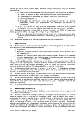 privada, que não o próprio licitante (CNPJ diferente) serviços relativo(s) à execução do objeto
desta licitação;
        10.2.1. Esta comprovação poderá ser feita por meio de uma das especificações a seguir:
             a) Carteira de trabalho (CTPS), em que conste o licitante como contratante; ou
             b) Contrato social do licitante em que conste o profissional como sócio; ou
             c) Contrato de trabalho; ou,
             d) Declaração de contratação futura do profissional detentor do atestado
                  apresentado, desde que acompanhada de declaração de anuência do
                  profissional.
        10.1.1. No caso de dois ou mais licitantes apresentarem atestados de um mesmo
              profissional, como comprovação de qualificação técnica, ambas serão inabilitadas.
10.2. Declaração indicando o nome, CPF e número do registro no CREA do responsável
técnico que acompanhará a execução dos serviços de que trata o objeto;
        10.2.1. O nome do responsável técnico indicado deverá ser o mesmo que constar do(s)
              atestado(s) de responsabilidade técnica apresentado(s) para qualificação técnica da
              licitante.
10.3. Apresentar Declaração de Vistoria dos locais de execução dos serviços.

11.     DAS SANÇÕES
1.1.    Pela inexecução parcial ou total das condições pactuadas, garantida a prévia defesa,
ficará a CONTRATADA sujeita às seguintes sanções:
        a) Advertência;
        b) Multa de 0,5% (meio por cento) sobre o valor total do contrato, por dia de atraso, até o
            20º (vigésimo) dia;
        c) Multa de 10% (dez por cento) sobre o valor total do contrato, a partir do 21º (vigésimo
            primeiro) dia de atraso, o que poderá ensejar a rescisão contratual, sem prejuízo das
            demais penalidades previstas na Lei nº 8.666/93.
1.2.    Ficará impedida de licitar e de contratar com o IBAMA, e será descredenciada no SICAF,
pelo prazo de até 5 (cinco) anos, a CONTRATADA que ensejar o retardamento da execução do
objeto deste contrato, não mantiver a proposta, falhar ou fraudar na execução do contrato,
comportar-se de modo inidôneo, fizer declaração falsa ou cometer fraude fiscal.
1.3.    As sanções previstas na alínea “a” do item 11.1 e no item 11.2 poderão ser aplicadas
juntamente com as das alíneas “b” e “c”, facultada a defesa prévia do interessado, no respectivo
processo, no prazo de 05 (cinco) dias úteis.
1.4.    A multa, aplicada após regular processo administrativo, será descontada dos pagamentos
devidos pela Administração ou quando for o caso, cobrada judicialmente.
1.5.    A critério da Administração, poderão ser suspensas as penalidades, no todo ou em parte,
quando o atraso for devidamente justificado pela CONTRATADA e aceito pela Administração do
CONTRATANTE que fixará novo prazo, este improrrogável, para a completa execução das
obrigações assumidas.
1.6.    As sanções serão obrigatoriamente registradas no SICAF.

12.     DAS DISPOSIÇÕES GERAIS
1.7.    Os representantes da Fiscalização darão suas instruções diretamente ao responsável da
CONTRATADA ou seu preposto.
1.8.    Possíveis indefinições, omissões, falhas ou incorreções neste documento não poderão
constituir pretexto para a CONTRATADA pretender cobrar “serviços extras” e/ou alterar a
composição de preços. Considerar-se-á, inapelavelmente, a CONTRATADA como altamente
especializada nos serviços em questão e que, por conseguinte, deverá ter computado, nos
preços dos serviços propostos, todos os custos diretos e indiretos, impostos, contribuições,
taxas, encargos sociais, etc., necessários à completa e correta execução dos serviços. Não será
admitida reivindicação de alteração dos preços unitários ou global sob alegações tais como
perdas não consideradas de materiais, projetos incompletos ou insuficientemente detalhados,

EDITAL DO PREGÃO ELETRÔNICO N° 03 /2011 – IBAMA/PE                                      Página 15 de 25
 