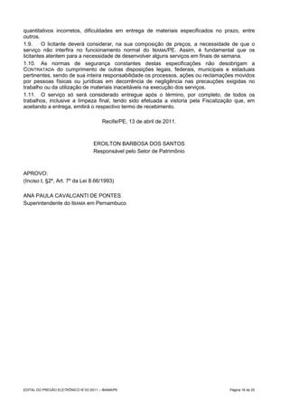 quantitativos incorretos, dificuldades em entrega de materiais especificados no prazo, entre
outros.
1.9.     O licitante deverá considerar, na sua composição de preços, a necessidade de que o
serviço não interfira no funcionamento normal do IBAMA/PE. Assim, é fundamental que os
licitantes atentem para a necessidade de desenvolver alguns serviços em finais de semana.
1.10. As normas de segurança constantes destas especificações não desobrigam a
CONTRATADA do cumprimento de outras disposições legais, federais, municipais e estaduais
pertinentes, sendo de sua inteira responsabilidade os processos, ações ou reclamações movidos
por pessoas físicas ou jurídicas em decorrência de negligência nas precauções exigidas no
trabalho ou da utilização de materiais inaceitáveis na execução dos serviços.
1.11. O serviço só será considerado entregue após o término, por completo, de todos os
trabalhos, inclusive a limpeza final, tendo sido efetuada a vistoria pela Fiscalização que, em
aceitando a entrega, emitirá o respectivo termo de recebimento.

                                         Recife/PE, 13 de abril de 2011.



                                     EROILTON BARBOSA DOS SANTOS
                                     Responsável pelo Setor de Patrimônio



APROVO:
(Inciso I, §2º, Art. 7º da Lei 8.66/1993)

ANA PAULA CAVALCANTI DE PONTES
Superintendente do IBAMA em Pernambuco




EDITAL DO PREGÃO ELETRÔNICO N° 03 /2011 – IBAMA/PE                                 Página 16 de 25
 