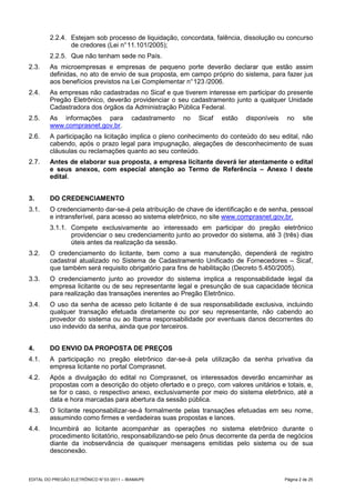 2.2.4. Estejam sob processo de liquidação, concordata, falência, dissolução ou concurso
                de credores (Lei n° 11.101/2005);
         2.2.5. Que não tenham sede no País.
2.3.     As microempresas e empresas de pequeno porte deverão declarar que estão assim
         definidas, no ato de envio de sua proposta, em campo próprio do sistema, para fazer jus
         aos benefícios previstos na Lei Complementar n° 123 /2006.
2.4.     As empresas não cadastradas no Sicaf e que tiverem interesse em participar do presente
         Pregão Eletrônico, deverão providenciar o seu cadastramento junto a qualquer Unidade
         Cadastradora dos órgãos da Administração Pública Federal.
2.5.     As informações para                cadastramento   no   Sicaf   estão   disponíveis    no     site
         www.comprasnet.gov.br.
2.6.     A participação na licitação implica o pleno conhecimento do conteúdo do seu edital, não
         cabendo, após o prazo legal para impugnação, alegações de desconhecimento de suas
         cláusulas ou reclamações quanto ao seu conteúdo.
2.7.     Antes de elaborar sua proposta, a empresa licitante deverá ler atentamente o edital
         e seus anexos, com especial atenção ao Termo de Referência – Anexo I deste
         edital.


3.       DO CREDENCIAMENTO
3.1.     O credenciamento dar-se-á pela atribuição de chave de identificação e de senha, pessoal
         e intransferível, para acesso ao sistema eletrônico, no site www.comprasnet.gov.br.
         3.1.1. Compete exclusivamente ao interessado em participar do pregão eletrônico
                providenciar o seu credenciamento junto ao provedor do sistema, até 3 (três) dias
                úteis antes da realização da sessão.
3.2.     O credenciamento do licitante, bem como a sua manutenção, dependerá de registro
         cadastral atualizado no Sistema de Cadastramento Unificado de Fornecedores – Sicaf,
         que também será requisito obrigatório para fins de habilitação (Decreto 5.450/2005).
3.3.     O credenciamento junto ao provedor do sistema implica a responsabilidade legal da
         empresa licitante ou de seu representante legal e presunção de sua capacidade técnica
         para realização das transações inerentes ao Pregão Eletrônico.
3.4.     O uso da senha de acesso pelo licitante é de sua responsabilidade exclusiva, incluindo
         qualquer transação efetuada diretamente ou por seu representante, não cabendo ao
         provedor do sistema ou ao Ibama responsabilidade por eventuais danos decorrentes do
         uso indevido da senha, ainda que por terceiros.


4.       DO ENVIO DA PROPOSTA DE PREÇOS
4.1.     A participação no pregão eletrônico dar-se-á pela utilização da senha privativa da
         empresa licitante no portal Comprasnet.
4.2.     Após a divulgação do edital no Comprasnet, os interessados deverão encaminhar as
         propostas com a descrição do objeto ofertado e o preço, com valores unitários e totais, e,
         se for o caso, o respectivo anexo, exclusivamente por meio do sistema eletrônico, até a
         data e hora marcadas para abertura da sessão pública.
4.3.     O licitante responsabilizar-se-á formalmente pelas transações efetuadas em seu nome,
         assumindo como firmes e verdadeiras suas propostas e lances.
4.4.     Incumbirá ao licitante acompanhar as operações no sistema eletrônico durante o
         procedimento licitatório, responsabilizando-se pelo ônus decorrente da perda de negócios
         diante da inobservância de quaisquer mensagens emitidas pelo sistema ou de sua
         desconexão.



EDITAL DO PREGÃO ELETRÔNICO N° 03 /2011 – IBAMA/PE                                             Página 2 de 25
 