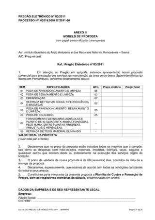 PREGÃO ELETRÔNICO Nº 03/2011
PROCESSO Nº. 02019.000417/2011-60



                                                        ANEXO III
                                                MODELO DE PROPOSTA
                                           (em papel personalizado da empresa)



Ao: Instituto Brasileiro do Meio Ambiente e dos Recursos Naturais Renováveis – Ibama
A/C: Pregoeiro(a)

                                            Ref.: Pregão Eletrônico nº 03/2011

1.            Em atenção ao Pregão em epígrafe, estamos apresentando nossa proposta
comercial para prestação dos serviços de manutenção da área verde dessa Superintendência do
Ibama em Pernambuco, conforme detalhamento abaixo:

ITEM                ESPECIFICAÇÕES                                                   QTD.        Preço Unitário            Preço Total
  01 PODA DE ARRENDONDAMENTO E LIMPEZA                                                05
  02 PODA DE REBAIXAMENTO E LIMPEZA                                                   03
  03 ERRADICAÇÃO                                                                      07
     RETIRADA DE FOLHAS SECAS, INFLORESCÊNCIA
  04                                                                                   02
     E BRÁCTEAS
     PODA DE ARRENDONDAMENTO, REBAIXAMENTO
  05                                                                                   05
     E LIMPEZA
  06 PODA DE EQUILIBRIO                                                                05
     FORNECIMENTO DE INSUMOS AGRÍCOLAS E
     PLANTIO DE 40 (QUARENTA) MUDAS FONECIDAS
  07                                                                                     -
     PELO IBAMA, ENTRE PLANTAS ARBÓREAS,
     ARBUSTIVAS E HERBÁCEAS.
  08 RETIRADA DE TODO MATERIAL ELIMINADO                                                 -
VALOR TOTAL DA PROPOSTA
(valor total por extenso)

2.      Declaramos que no preço da proposta estão incluídos todos os insumos que o compõe,
tais como as despesas com mão-de-obra, materiais, impostos, licenças, taxas, seguros e
quaisquer outros que incidam direta ou indiretamente na execução dos serviços objeto da
licitação.
3.      O prazo de validade de nossa proposta é de 60 (sessenta) dias, contados da data de a
entrega da proposta.
4.      Declaramos, expressamente, que estamos de acordo com todas as condições constantes
do edital e seus anexos.
5.      Constitui-se parte integrante da presente proposta a Planilha de Custos e Formação de
Preços, com as respectivas memórias de cálculo, encaminhadas em anexo.



DADOS DA EMPRESA E DE SEU REPRESENTANTE LEGAL
Empresa:
Razão Social: …........................................................................................................................
CNPJ/MF: ….............................................................................................................................

EDITAL DO PREGÃO ELETRÔNICO N° 03 /2011 – IBAMA/PE                                                                             Página 21 de 25
 