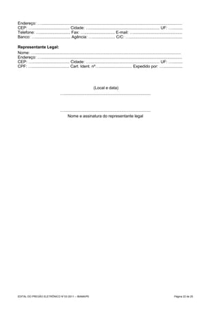Endereço: ….............................................................................................................................
CEP: …................................. Cidade: ….............................................................. UF: ….........
Telefone: …........................... Fax: …........................... E-mail: …...........................................
Banco: …............................... Agência: ….................... C/C: …...............................................

Representante Legal:
Nome: …..................................................................................................................................
Endereço: ….............................................................................................................................
CEP: …................................. Cidade: ….............................................................. UF: ….........
CPF: …................................. Cart. Ident. nº…............................. Expedido por: ….................




                                                              (Local e data)
                                   ….............................................................................



                                   ….............................................................................
                                       Nome e assinatura do representante legal




EDITAL DO PREGÃO ELETRÔNICO N° 03 /2011 – IBAMA/PE                                                                                Página 22 de 25
 
