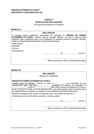 PREGÃO ELETRÔNICO Nº 03/2011
PROCESSO Nº. 02019.000417/2011-60



                                                  ANEXO IV
                                       MODELOS DAS DECLARAÇÕES
                                     (em papel personalizado da empresa)

MODELO A:
                                        DECLARAÇÃO
 A empresa abaixo qualificada, interessada em participar do PREGÃO NA FORMA
 ELETRÔNICA Nº 03/2011, declara, sob as sanções cabíveis, que até a presente data
 inexistem fatos impeditivos para a sua habilitação no presente processo licitatório, estando
 ciente da obrigatoriedade de declarar ocorrências posteriores.
 Razão Social:
 CNPJ/MF:
 Tel./Fax:
 Endereço/CEP:
                                        ….........................., ….. de …............................ de 2011.

                                                     …..........….........................................................................
                                                              (Nome, assinatura e CPF do representante legal)




MODELO B:
                                                 DECLARAÇÃO
                                              (Decreto nº 4.358/2002)

 PREGÃO NA FORMA ELETRÔNICA Nº 03/2011
  (Razão social do licitante) , inscrita no CNPJ nº____________, por intermédio de seu
 representante legal, o(a) Sr(a)______________, portador(a) da Carteira de Identidade nº
 ________________ e CPF nº _______________, DECLARA, para fins do disposto no inciso V
 do art. 27 da Lei nº 8.666, de 21 de junho de 1993, que não emprega menor de dezoito anos
 em trabalho noturno, perigoso ou insalubre e não emprega menor de dezesseis anos.
 Ressalva: emprega menor, a partir de quatorze anos, na condição de aprendiz ( ).
 (Observação: em caso afirmativo, assinalar a ressalva acima)

                                                     ….........................., ….. de …............................ de 2011.

                                                     …..........….........................................................................
                                                              (Nome, assinatura e CPF do representante legal)




EDITAL DO PREGÃO ELETRÔNICO N° 03 /2011 – IBAMA/PE                                                                         Página 23 de 25
 